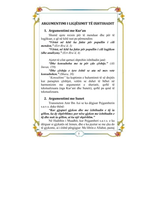  


                                
ARGUMENTIMI I LIGJËSIMIT TË IXHTIHADIT 
  1.  Argumentimi me Kur’an 
      Shumë ajete nxisin për të menduar dhe për të
logjikuar, e që në këtë rast po përmendim:
      “Vërtet në këtë ka fakte për popullin i cili
mendon.” (Err-Rra’d, 3)
      “Vërtet, në këtë ka fakte për popullin i cili logjikon
(dhe analizon).” (Err-Rra’d, 4)

      Ajetet të cilat qartazi shprehin ixhtihadin janë:
      “Dhe konsultohu me ta për çdo çështje.” (Ali
Imran, 159)
      “Dhe çështja e tyre është se ata në mes vete
konsultohen.” (Shura, 38)
      “Konsultimi” ka kuptimin e hulumtimit të së drejtës
kur paraqiten çështjet, vetëm se duhet të bëhet në
harmonizim me argumentet e sheriatit, qoftë të
tekstualizuara (nga Kur’ani dhe Suneti), qoftë pa qenë të
tekstualizuara.

  2.  Argumentimi me Sunet 
       Transmeton Amr Ibn Asi se ka dëgjuar Pejgamberin
s.a.v.s. duke thënë:
       “Kur gjyqtari gjykon dhe me ixhtihadin e tij ia
qëllon, ka dy shpërblime; por nëse gjykon me ixhtihadin e
tij dhe nuk ia qëllon, ai ka një shpërblim.”
       Në Hadithin i Muadhit, kur Pejgamberi s.a.v.s. e ka
dërguar si gjykatës në Jemen, dhe e ka pyetur se me çka do
të gjykonte, ai i është përgjigjur: Me librin e Allahut, pastaj

                               7
 