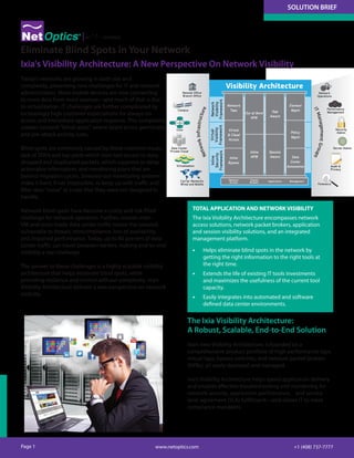 SOLUTION BRIEF
Page 1 +1 (408) 737-7777www.netoptics.com
Today's networks are growing in both size and
complexity, presenting new challenges for IT and network
administrators. More mobile devices are now connecting
to more data from more sources—and much of that is due
to virtualization. IT challenges are further complicated by
increasingly high customer expectations for always-on
access and immediate application response. This complexity
creates network "blind spots" where latent errors germinate,
and pre-attack activity lurks.
Blind spots are commonly caused by these common issues:
lack of SPAN and tap ports which limit tool access to data;
dropped and duplicated packets, which suppress or delay
actionable information; and monitoring plans that are
behind migration cycles. Stressed-out monitoring systems
make it hard, if not impossible, to keep up with traffic and
filter data "noise" at a rate that they were not designed to
handle.
Network blind spots have become a costly and risk-filled
challenge for network operators. Further, unseen inter-
VM and cross-blade data center traffic leaves the network
vulnerable to threats, noncompliance, loss of availability,
and impaired performance. Today, up to 80 percent of data
center traffic can travel between servers, making end-to-end
visibility a real challenge.
The answer to these challenges is a highly scalable visibility
architecture that helps eliminate blind spots, while
providing resilience and control without complexity. Ixia’s
Visibility Architecture delivers a new perspective on network
visibility.
Eliminate Blind Spots in Your Network
TOTAL APPLICATION AND NETWORK VISIBILITY
The Ixia Visibility Architecture encompasses network
access solutions, network packet brokers, application
and session visibility solutions, and an integrated
management platform.
•	 Helps eliminate blind spots in the network by
getting the right information to the right tools at
the right time.
•	 Extends the life of existing IT tools investments
and maximizes the usefulness of the current tool
capacity.
•	 Easily integrates into automated and software
defined data center environments.
NetworkInfrastructure
ITManagementGroups
Remote Office
Branch Office
Network
Operations
Performance
Management
Security
Admin
Server Admin
Audit &
Privacy
Forensics
Campus
Core
Data Center
Private Cloud
Virtualization
Carrier Networks
Wired and Mobile
Network
Visibility
Framework
Virtual
Visibility
Framework
Inline
Security
Framework
Network
Taps
Out-of-Band
NPB
Inline
NPB
App
Aware
Session
Aware
Virtual
& Cloud
Access
Inline
Bypass
Element
Mgmt
Policy
Mgmt
Data
Center
Automation
Visibility Architecture
Applications ManagementPacket
Brokers
Network
Access
The Ixia Visibility Architecture:
A Robust, Scalable, End-to-End Solution
Ixia's new Visibility Architecture, is founded on a
comprehensive product portfolio of high-performance taps,
virtual taps, bypass switches, and network packet brokers
(NPBs), all easily deployed and managed.
Ixia’s Visibility Architecture helps speed application delivery
and enables effective troubleshooting and monitoring for
network security, application performance, and service
level agreement (SLA) fulfillment—and allows IT to meet
compliance mandates.
Ixia's Visibility Architecture: A New Perspective On Network Visibility
 