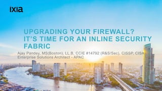 1© 2016 IXIA AND/OR ITS AFFILIATES. ALL RIGHTS RESERVED. |
UPGRADING YOUR FIREWALL?
IT’S TIME FOR AN INLINE SECURITY
FABRIC
Ajay Pandey, MS(Boston), LL.B, CCIE #14792 (R&S/Sec), CISSP, CISA
Enterprise Solutions Architect - APAC
 