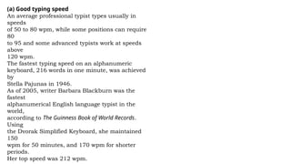 (a) Good typing speed
An average professional typist types usually in
speeds
of 50 to 80 wpm, while some positions can require
80
to 95 and some advanced typists work at speeds
above
120 wpm.
The fastest typing speed on an alphanumeric
keyboard, 216 words in one minute, was achieved
by
Stella Pajunas in 1946.
As of 2005, writer Barbara Blackburn was the
fastest
alphanumerical English language typist in the
world,
according to The Guinness Book of World Records.
Using
the Dvorak Simplified Keyboard, she maintained
150
wpm for 50 minutes, and 170 wpm for shorter
periods.
Her top speed was 212 wpm.
 