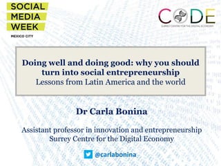 @carlabonina
Doing well and doing good: why you should
turn into social entrepreneurship
Lessons from Latin America and the world
Dr Carla Bonina
Assistant professor in innovation and entrepreneurship
Surrey Centre for the Digital Economy
 