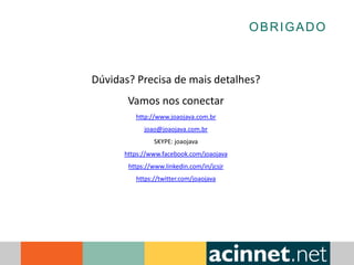OBRIGADO
Dúvidas? Precisa de mais detalhes?
Vamos nos conectar
http://www.joaojava.com.br
joao@joaojava.com.br
SKYPE: joaojava
https://www.facebook.com/joaojava
https://www.linkedin.com/in/jcsjr
https://twitter.com/joaojava
 