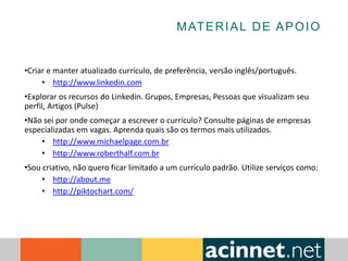 MATERIAL DE APOIO
•Criar e manter atualizado currículo, de preferência, versão inglês/português.
• http://www.linkedin.com
•Explorar os recursos do Linkedin. Grupos, Empresas, Pessoas que visualizam seu
perfil, Artigos (Pulse)
•Não sei por onde começar a escrever o currículo? Consulte páginas de empresas
especializadas em vagas. Aprenda quais são os termos mais utilizados.
• http://www.michaelpage.com.br
• http://www.roberthalf.com.br
•Sou criativo, não quero ficar limitado a um currículo padrão. Utilize serviços como:
• http://about.me
• http://piktochart.com/
 