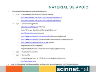 MATERIAL DE APOIO
• Tenho pouco dinheiro para cursos de aprimoramento:
• Lição 1 – Como está sua vida financeira? Hora de planejar.
• http://www.joaojava.com.br/2015/03/24/planos-de-carreira-5/
• http://www.joaojava.com.br/2015/03/24/planos-de-carreira/
• Lição 2 – Utilize recursos gratuitos
• https://www.verbling.com/ (Idiomas)
• Assista filmes que já assistiu no idioma inglês (Idiomas)
• http://lyricstraining.com/ (Idiomas)
• https://www.youtube.com/user/endeavorbrasil (Empreendedorismo)
• https://www.youtube.com/ (Palavras chaves como: Projetos, Carreira, Finanças)
• https://www.youtube.com/user/TEDxTalks (Ideias)
• Programa Mundo SA (GloboNews)
• Programa PEGN (Pequens Empresas Grande Negócios) (Rede Globo)
• Lição 3 – Faça trabalho voluntário
• Lição 4 – Compartilhe
• Escreva artigos, procure ser referência em sua área de conhecimento
• http://www.bliive.com/
• Lição 5 – Não desista. Você é capaz de fazer qualquer coisa. Mantenha a mente com FOCO e DISCIPLINA
 