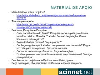 MATERIAL DE APOIO
• Mais detalhes sobre projetos?
• http://www.slideshare.net/joaojava/gerenciamento-de-projetos-
2823220
• Tire seu passaporte
• http://www.dpf.gov.br/servicos/passaporte/requerer-
passaporte/requerer-passaporte
• Pesquise, Pesquise e Pesquise
• Quer trabalhar fora do Brasil? Pesquisa sobre o país que deseja
trabalhar. Vistos, Moradia, Trabalho Formal, Legislação, Como
lidam com estrangeiros?
• Posso trabalhar remoto? O que preciso?
• Conheço alguém que trabalha com projetos internacionais? Pague
um café para esta pessoa. Converse com ela.
• Converse com seus professores. Peça orientações.
• Existem projetos interessantes em minha empresa/escola? Ofereça
para participar.
• Envolva-se em projetos acadêmicos, voluntários, igreja, ....
• Peça desculpas, não permissão.  Ou seja, execute seu plano
 