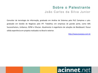 Sobre o Palestrante
João Carlos da Silva Junior
Consultor de tecnologia da informação, graduado em Análise de Sistemas pela PUC Campinas e pós-
graduado em Gestão de Negócios pelo IPT. Trabalhou em empresas de grande porte, como SAP,
SuccessFactors, Unibanco, ESPM e Ellucian. Atualmente é engenheiro de soluções da Blackboard. Possui
sólida experiência em projetos realizados no Brasil e exterior.
http://www.joaojava.com.br
 