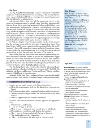 9
Big Bang
The Big Bang Model is a broadly accepted scientific theory for the
origin and evolution of our universe. According to this theory, the uni-
verse was created about 15 billion years ago from a cosmic explosion
that hurled matter in all directions.
Astronomers believe that once all the matter and energy in the
universe were concentrated in a single place. This place was extremely
hot and dense. Then, sometime between 10 billion and 20 billion years
ago, an enormous and powerful explosion – the Big Bang – shot the
concentrated matter and energy in all directions. After the initial Big
Bang, the force of gravity began to affect the matter racing outward in
every direction. Gravity caused some of the matter to come together to
form galaxies and stars. The clumps of matter around our own star, the
Sun, became planets. Some planets were large enough and had enough
gravity to attract matter that became moons or satellites.
In 1927, the Belgian priest George Lemaître was the first to assume
that the universe began with the explosion of a primeval atom. Years
later, Edwin Hubble found experimental evidence that helped to justify
Lemaître's theory. He made observations, and stated that distant galax-
ies appeared to be moving away from us in every direction at a speed
proportional to their distance from the centre of the universe.
SincetheBigBang,theuniversehasbeencontinuouslyexpanding,and,
thus, the distance between clusters of galaxies has become much bigger
than it was before. This phenomenon is known as ‘the red shift,. The stars
and galaxies were much closer to each other in the past than they are at
present. At the same time, the matter inside the galaxies continues to race
away from the area where the Big Bang had occurred.
The Big Bang theory also predicts the existence of cosmic back-
ground radiation (the glow left after the explosion itself). In 1964, this
radiation was discovered by Arno Penzias and Robert Wilson, who later
won the Nobel Prize for this discovery.
AlthoughtheBigBangtheoryhasbeenwidelyaccepted,itwillprobably
never be proved. Thus it leaves a number of tough, unanswered questions.
UNDERSTANDING WHAT YOU’VE READ
1. Scan the text and supply answers to the following questions.
a. How did, in accordance with the Big Bang theory, our universe
begin?
b. Why do some planets have moons and satellites while others don’t?
c. Whose observations provided for the foundation of the Big Bang
theory?
d. What is happening in the universe nowadays?
2. Sometime, some time or sometimes? Fill in the gaps with the appropriate
word.
a. We saw him … in January.
b. – Do you ever go to discos? – …
c. He is so busy … he doesn’t have enough time to take lunch.
d. Do you have … to help me with dusting the furniture?
e. She … goes to the cinema instead of going to the gym.
f. The accident happened … after dinner.
g. Take … to think about the offer to go to Paris next week.
Info Box
Brainstorming is an activity in which,
while working individually or with a group
of people, you can produce as many ideas
related to a given topic as possible in a
specified period of time.
Here are some general guidelines for
group brainstorming:
• Write the topic at the top of a sheet of
paper (or on the blackboard).
• List all ideas without comment.
• Do not discuss or judge any of the ideas
that are mentioned.
• Get everyone in the group involved.
Keep the ideas flowing.
When the brainstorming is over, then
editing is allowed to start. At this point
you may want to:
• Cross out any ideas that do not seem to
fit.
• Use lines and arrows to indicate ideas
that are related.
• Use numbers to prioritize ideas.
• Spend a few more minutes adding
any new ideas that cross your mind.
Then, later on, you can select the best
ideas and use them in a discussion or a
presentation.
Word Study
hurl [h¨:l] v – to throw (espe-
cially something big and heavy)
with force
clump n – a heavy solid lump or
mass of something, such as soil
or mud
primeval [praI'mi:vEl] adj –
1. very ancient 2. of the earli-
est period in the existence of
something, such as the Earth,
the universe etc.
glow [glEU] n – 1. a soft light
from something burning with-
out flames or smoke 2. bright-
ness of colour
sometime adv – at a point in
time
sometimes adv – occasionally,
from time to time
 