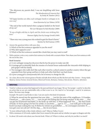 99
“The afternoon my parents died, I was out shoplifting with Irene
Klauson.” The Miseducation of Cameron Post
by Emily M. Danfort (2012)
“All happy families are alike; each unhappy family is unhappy in its
own way.”
Anna Karenina by Leo Tolstoy (1878)
“The end of the world started when a pegasus landed on the hood
of my car.” The Last Olympian by Rick Riordan (2009)
“It was a bright cold day in April, and the clocks were striking thir-
teen.”
Nineteen Eighty-Four by George Orwell (1949)
“There once was a young man who wished to gain his Heart’s Desire.”
Stardust by Neil Gaiman (1999)
2. Answer the questions below with your class.
1) Which of the first sentences appealed to you the most?
2) Why did it appeal to you?
3) Which of the first sentences sounds like a book that you may want to read?
3. With a partner, write a very creative first sentence to a book with a scenario below. Then share your first sentences with
the rest of the class.
Book Scenarios
a) A very unhappy young boy discovers that he has the power to make rain fall.
b) A teenage girl accidentally finds the remains of a buried house underneath the vineyards while helping to
pick grapes with her family.
c) Two teenagers who really don’t like each other travel to a school contest in another country where they get
separated from their group and have to help each other find their way back home.
d) A poor young girl is anonymously left a lot of money to change her life.
4. As a class, discuss the various genres of books and talk about which you like the best and why. Genres – Young Adult,
Mystery, Science Fiction, General Fiction, Historical Fiction, Romance, Fantasy, Non-fiction, Western, Adventure.
WRITING
1. ‘Used to’ is about an action that happened in the past and doesn’t any longer. We use ‘be/can/get + used to’ to describe
an action that we are not comfortable with, or that is new to us. Use ‘used to’ or ‘be/can/get + used to’ in sentences
below. The tense may change.
Example: We used to read books in class. I am not used to this kind of treatment.
1) When he moved into the apartment last year, John ___ (not be) the noise of the neighbours. 2) Grandpa,
I heard you ___ ride a horse. 3) I ___ (not can get) this feeling that I’m being watched. 4) My sister ___ (not
can get) her boyfriend’s bad habits, so she broke up with him. 5) What happened? You ___ like these kinds
of books. 6) You’re going to be here for awhile, so you better ___ (get) it. 7) I ___ (can really get) to this great
food if you kept cooking this way. 8) Before he retired, my grandfather ___ be a newspaper journalist. 9) ___
(you get) your new job yet? 10) Our dog ___ (be) its new house.
2. “A room without books is like a body without a soul.” (Marcus Tullius Cicero)
With a minimum of 120 words, explain what Cicero means by this quote and say whether you agree or disagree and why.
3. In about 120 words write about your favorite book. What is it? What is it about, and why do you like it so much?
 