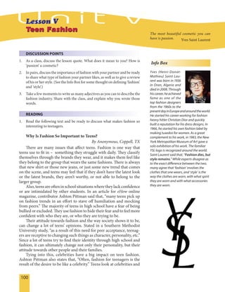 100
Teen FashionTeen Fashion
DISCUSSION POINTS
1. As a class, discuss the lesson quote. What does it mean to you? How is
‘passion’ a cosmetic?
2. In pairs, discuss the importance of fashion with your partner and be ready
to share what type of fashion your partner likes, as well as to give a review
of his or her style. (See the Info Box for some thought on defining ‘fashion’
and ‘style’.)
3. Take a few moments to write as many adjectives as you can to describe the
fashion industry. Share with the class, and explain why you wrote those
words.
READING
1. Read the following text and be ready to discuss what makes fashion so
interesting to teenagers.
Why Is Fashion So Important to Teens?
By Anonymous, Coppell, TX
There are many issues that affect teens. Fashion is one way that
teens use to fit in – something they struggle with daily. They classify
themselves through the brands they wear, and it makes them feel like
they belong to the group that wears the same fashions. There is always
that new shirt or those new jeans, or just some new trend that comes
on the scene, and teens may feel that if they don’t have the latest look
or the latest brands, they aren’t worthy, or not able to belong to the
larger group.
Also, teens are often in school situations where they lack confidence
or are intimidated by other students. In an article for eHow online
magazine, contributor Ashton Pittman said that, “many teens pick up
on fashion trends in an effort to stave off humiliation and mocking
from peers.” The majority of teens in high school have a fear of being
bullied or excluded. They use fashion to hide their fear and to feel more
confident with who they are, or who they are trying to be.
Their attitude towards fashion and the way society shows it to be,
can change a lot of teens’ opinions. Stated in a Southern Methodist
University study, “as a result of this need for peer acceptance, teenag-
ers are receptive to changing such things as character, personality, etc.”
Since a lot of teens try to find their identity through high school and
fashion, it can ultimately change not only their personality, but their
attitude towards other people and their families.
Tying into this, celebrities have a big impact on teen fashion.
Ashton Pittman also states that, “Often, fashion for teenagers is the
result of the desire to be like a celebrity.” Teens look at celebrities and
The most beautiful cosmetic you can
have is passion. Yves Saint Laurent
Info Box
Yves (Henri-Donat-
Mathieu) Saint Lau-
rent was born in 1936
in Oran, Algeria and
died in 2008. Through
hiscareer,heachieved
fame as one of the
top fashion designers
from the 1960s to the
presentdayinEuropeandaroundtheworld.
He started his career working for fashion
heavy hitter Christian Dior and quickly
built a reputation for his dress designs. In
1966, he started his own fashion label by
making tuxedos for women. As a great
complement to his work, in 1983, the New
York Metropolitan Museum of Art gave a
solo exhibition of his work. The familiar
YSL logo is recognized around the world.
Saint Laurent said that, “Fashion dies, but
style remains.” While experts disagree as
to the exact difference between the two,
many agree that ‘fashion’ involves the
clothes that one wears, and ‘style’ is the
way the clothes are worn, with what spirit
they are worn and with what accessories
they are worn.
 