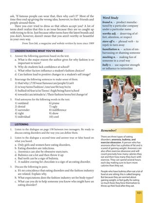 101
ask, ‘If famous people can wear that, then why can’t I?’ Most of the
time they end up giving the wrong idea, however, to their friends and
people around them.
Have you ever tried to dress so that others accept you? A lot of
teens don’t realize that this is an issue because they are so caught up
with trying to fit in. Just because other teens have the latest brands and
you don’t, however, doesn’t mean that you aren’t worthy or beautiful
in your own way.
From Teen Ink, a magazine and website written by teens since 1989
UNDERSTANDING WHAT YOU'VE READ
1. Answer the following questions based on the text.
a. What is the major reason the author gives for why fashion is so
important to teens?
b. Why do students lack confidence at school?
c. What other factors influence a student’s fashion choices?
d. Can fashion lead to positive changes in a student’s self image?
2. Rearrange the following sentences to make sense of them.
1) that/why/,/?/If/wear/famous/can/people/I/can’t
2) is/way/teens/Fashion/./one/use/fit/way/to/in
3) bullied/of/fear/a/in/Teens/./high/being/have/school
4) towards/can/attitude/a/./Their/fashion/teens/lot/change/of
3. Find antonyms for the following words in the text:
1) outdated 6) praise
2) denial 7) ugly
3) surrender 8) indifference
4) right 9) show
5) individual 10) cool
LISTENING
1. Listen to the dialogue on page 138 between two teenagers. Be ready to
discuss eating disorders and the way you can define them.
2. Listen to the dialogue a second time and answer true or false based on
what you heard.
a. Only girls and women have eating disorders.
b. Eating disorders are infectious.
c. Anorexics can also be obsessive exercisers.
d. Bulimics eat a lot and then throw it up.
e. Bad teeth can be a sign of bulimia.
f. A sudden craving for chocolate is a sign of an eating disorder.
3. Discuss the following in pairs.
a. It’s no coincidence that eating disorders and the fashion industry
are related. Explain why.
b. What expectations does the fashion industry set for body types?
c. What can you do to help someone you know who might have an
eating disorder?
Word Study
brand n. – product manufac-
tured by a particular company
under a particular name
worthy adj. – deserving of ef-
fort, attention, or respect
stave off v. – phrasal verb – to
repel; to turn away
humiliation n. – action of em-
barrassing or shaming someone
mocking n. – making fun of
someone in a cruel way
bully v. – use superior strength
or influence to intimidate
Remember!
There are three types of eating
disorders: anorexia, bulimia, and
exercise obsession. A person who has
anorexia often has a phobia of fat and is
scared of gaining weight. Anorexics are
also often exercise obsessive and will
count precisely how many calories they
eat and then how many they burn with
exercise. They can spend several hours
each day making sure to burn more
calories than they eat.
People who have bulimia often eat a lot of
food at one sitting; this is called binging.
But because they are worried about
gaining weight, or feel guilty for eating
so much food, they force themselves to
throw up their food after they eat.
 