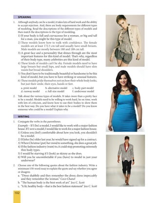 102
SPEAKING
1. Although anybody can be a model, it takes lots of hard work and the ability
to accept rejection. And, there are body requirements for different types
of modeling. Read the descriptions of the different types of models and
then match the descriptions to the type of modeling.
1) If your body is full and curvaceous for a woman, or big and tall
for a man, you might be this type of model.
2) These models know how to walk with confidence. The female
models are at least 172.5 cm tall and usually have small-breasts.
Male models are mostly between 180 and 188 cm tall.
3) A great face and a personality that shines through are the most
important features for this kind of model. That’s why, regardless
of their body type, many celebrities are this kind of model.
4) These kinds of models can’t be shy. Female models need to have
large breasts but small hips, and male models should have slim
waists but broad shoulders.
5) You don’t have to be traditionally beautiful or handsome to be this
kind of model, but you have to have striking or unusual features.
6) Thesemodelspridethemselvesnoton howtheirwholebodylooks,
but just their smile, their eyes, hands or feet.
a. print model b. alternative model c. body-part model
d. runway model e. full-size model f. underwear model
2. Talk about the various types of models. It takes more than a pretty face
to be a model. Models need to be willing to work hard, be on time, work
with lots of criticism, and know how to use their bodies to show them
in the best way. Do you have what it takes to be a model? Do you know
someone who could be a model? Explain why.
WRITING
1. Conjugate the verbs in the parentheses.
Example – If I (be) a model, I would like to work with a major fashion
house.IfIwereamodel,Iwouldliketoworkforamajorfashionhouse.
1) Unless you (feel) comfortable about how you look, you shouldn’t
be a model.
2) If John (be) older last year, he would have signed up for a contract.
3) When Christine (put) her mind to something, she does a great job.
4) Ifthefashionindustry(want)to,itcouldstoppromotingextremely
thin body types.
5) I would be starving if I (look) as skinny as she does.
6) Will you be uncomfortable if you (have) to model in just your
underwear?
2. Choose one of the following quotes about the fashion industry. Write a
minimum 150-word essay to explain the quote and say whether you agree
or disagree.
a. “Dress shabbily and they remember the dress; dress impeccably
and they remember the woman.” Coco Chanel
b. “The human body is the best work of art.” Jess C. Scott
c. “A fit, healthy body—that is the best fashion statement” Jess C. Scott
 