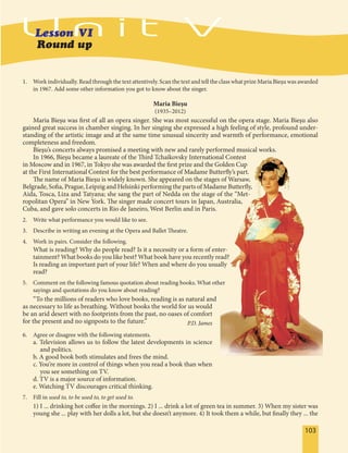 103103
1. Work individually. Read through the text attentively. Scan the text and tell the class what prize Maria Bieșu was awarded
in 1967. Add some other information you got to know about the singer.
Maria Bieşu
(1935–2012)
Maria Bieşu was first of all an opera singer. She was most successful on the opera stage. Maria Bieşu also
gained great success in chamber singing. In her singing she expressed a high feeling of style, profound under-
standing of the artistic image and at the same time unusual sincerity and warmth of performance, emotional
completeness and freedom.
Bieşu’s concerts always promised a meeting with new and rarely performed musical works.
In 1966, Bieşu became a laureate of the Third Tchaikovsky International Contest
in Moscow and in 1967, in Tokyo she was awarded the first prize and the Golden Cup
at the First International Contest for the best performance of Madame Butterfly’s part.
The name of Maria Bieşu is widely known. She appeared on the stages of Warsaw,
Belgrade, Sofia, Prague, Leipzig and Helsinki performing the parts of Madame Butterfly,
Aida, Tosca, Liza and Tatyana; she sang the part of Nedda on the stage of the “Met-
ropolitan Opera” in New York. The singer made concert tours in Japan, Australia,
Cuba, and gave solo concerts in Rio de Janeiro, West Berlin and in Paris.
2. Write what performance you would like to see.
3. Describe in writing an evening at the Opera and Ballet Theatre.
4. Work in pairs. Consider the following.
What is reading? Why do people read? Is it a necessity or a form of enter-
tainment? What books do you like best? What book have you recently read?
Is reading an important part of your life? When and where do you usually
read?
5. Comment on the following famous quotation about reading books. What other
sayings and quotations do you know about reading?
“To the millions of readers who love books, reading is as natural and
as necessary to life as breathing. Without books the world for us would
be an arid desert with no footprints from the past, no oases of comfort
for the present and no signposts to the future.” P.D. James
6. Agree or disagree with the following statements.
a. Television allows us to follow the latest developments in science
and politics.
b. A good book both stimulates and frees the mind.
c. You’re more in control of things when you read a book than when
you see something on TV.
d. TV is a major source of information.
e. Watching TV discourages critical thinking.
7. Fill in used to, to be used to, to get used to.
1) I ... drinking hot coffee in the mornings. 2) I ... drink a lot of green tea in summer. 3) When my sister was
young she ... play with her dolls a lot, but she doesn’t anymore. 4) It took them a while, but finally they ... the
 