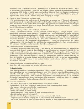 104104
smell in the room. 5) I think I shall never ... the heat in India. 6) When I was in elementary school I ... play a
lot of volleyball. 7) My classmates ... using this new software. They are quite good at using various computer
programmes. 8) My brother ... visit his relatives on Sundays. 9) Orheiul Vechi ... be the most popular tourist
destination in Moldova. 10) Is it easy to ... so many changes in a new environment? 11) The boys ... going fish-
ing every other Sunday. 12) He ... take too many pieces of luggage on his trips.
8. Change the Active Constructions into Passive ones.
1) We received this letter after his departure. 2) Have the dogs ever attacked you? 3) The man is selling choco-
late and ice-cream. 4) Bees gather honey from flowers. 5) They have told Steve about this. 6) They brought the
piano into the room. 7) You see, the storm is driving the ship against the rock. 8) The little boy will show you
the way. 9) He teaches pupils many useful things. 10) Who discovered the circulation of blood? 11) I caught
him. 12) Electricity moves machines.
9. Put the the verbs in parentheses in the Past Simple or Past Perfect.
I went to a school reunion last week. I was very surprised – so many things (1) ... (change). They (2) ... (knock
down) the old gymnasium, and the library (3) ... (disappear). I (4) ... (walk) slowly round the school. Everything
(5) ... (seem) much smaller, although they (6) ... (build) some impressive new buildings. I (7) ... (meet) a lot of
my old school friends, too, and they (8) ... (not stay) the same either. Some of them (9) ... (move) to London,
and most of them (10) ... (get) married. I (11) ... (talk) to the headmaster for a while – he (12) ... (not leave).
He (13) ... (say) that he (14) ... (remember) every boy who (15) ... (attend) the school since he (16) ... (start)
working there in 1979. But when I (17) ... (ask) him what my name was, he (18) ... (have to) confess that he
(19) ... (forget) – that (20) ... (make) me realize that I (21) ... (change) too!
10. Use the correct form of the verbs in parentheses.
1) She wishes her mother (to feel) better today. 2) They wish he (not to disappoint) them. 3) I wish it (to be)
possible to finish the work tonight. 4) She wished she (to know) how to write a summary. 5) We wish they (to
accept) to come with us on the tour tomorrow. 6) They wished they ( not to forget) about the appointment.
7) They wish they (write) a 'thank you' letter when he returned home. 8) She wished she (to treat) them with
more respect. 9) They wish they (to inherit) a fortune. 10) The young man wished Mr. Gessler (not to sell) his
shop. 11) He wishes he (to stay) at the same hotel with his friends. 12) I wish I (to give) the necessary educa-
tion to my children. 13) We wished we (not to disappoint) our parents with our behaviour. 14) They wish he
(to call) them next week.
11. Use the words below to form a word that fits in each space:
please; short; risk; excite; expense; cost; occasion; sell; impress; worth.
Cycling in London
If you enjoy cycling for (1)..., doing it in London can be a shock. There is a serious (2) ... of lanes especially for
bikes, and making your way through the traffic can be pretty (3) .... But once you’ve found the courage, cycling
in London can be (4) ..., and it is an (5) ... way of keeping fit if you live there. Some keen cyclists don’t mind
spending a lot of money on (6) ... bikes. However, if you just want a basic bike that is only for (7) ... use, there
are plenty of cheap alternatives. Several markets have cheap bikes on (8) ..., which may not be (9) ... to look at
but should be satisfactory. Cycling helmets are also a (10) ... investment.
12. Choose the correct variant.
a. We were all shocked (by, at, with) the terrible news about the car accident.
b. One shouldn't get so much involved (in, about, over) all the activities they can be offered.
c. She is always jealous (at, on, with) other people's success.
d. Why were you so rude (at, with, to ) her?
e. Alex is very keen (at, on, about) fishing.
f. Violent scenes have a direct impact (for, upon, in) human behaviour.
g. Don't be too hard (at, with, on) yourself!
h. (In, On, From) Shakespeare's time almost everyone went (at, to, in) the theatre.
i. He got married (to, at, on) an early age (for, to, with) a woman much older than he was.
j. (On, At, By) the turn (to, of, from) the 19th century the ways (in, of, from) entertainment varied very much.
 
