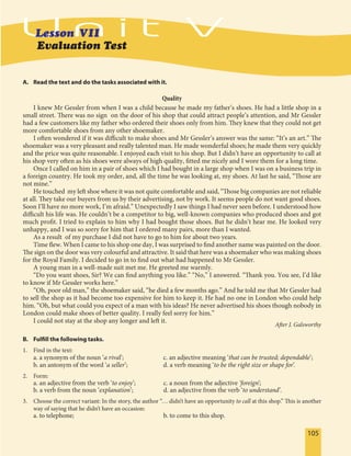 105105
A. Read the text and do the tasks associated with it.
Quality
I knew Mr Gessler from when I was a child because he made my father’s shoes. He had a little shop in a
small street. There was no sign on the door of his shop that could attract people’s attention, and Mr Gessler
had a few customers like my father who ordered their shoes only from him. They knew that they could not get
more comfortable shoes from any other shoemaker.
I often wondered if it was difficult to make shoes and Mr Gessler’s answer was the same: “It’s an art.” The
shoemaker was a very pleasant and really talented man. He made wonderful shoes; he made them very quickly
and the price was quite reasonable. I enjoyed each visit to his shop. But I didn’t have an opportunity to call at
his shop very often as his shoes were always of high quality, fitted me nicely and I wore them for a long time.
Once I called on him in a pair of shoes which I had bought in a large shop when I was on a business trip in
a foreign country. He took my order, and, all the time he was looking at, my shoes. At last he said, “Those are
not mine.”
He touched my left shoe where it was not quite comfortable and said, “Those big companies are not reliable
at all. They take our buyers from us by their advertising, not by work. It seems people do not want good shoes.
Soon I’ll have no more work, I’m afraid.” Unexpectedly I saw things I had never seen before. I understood how
difficult his life was. He couldn’t be a competitor to big, well-known companies who produced shoes and got
much profit. I tried to explain to him why I had bought those shoes. But he didn’t hear me. He looked very
unhappy, and I was so sorry for him that I ordered many pairs, more than I wanted.
As a result of my purchase I did not have to go to him for about two years.
Time flew. When I came to his shop one day, I was surprised to find another name was painted on the door.
The sign on the door was very colourful and attractive. It said that here was a shoemaker who was making shoes
for the Royal Family. I decided to go in to find out what had happened to Mr Gessler.
A young man in a well-made suit met me. He greeted me warmly.
“Do you want shoes, Sir? We can find anything you like.” “No,” I answered. “Thank you. You see, I’d like
to know if Mr Gessler works here.”
“Oh, poor old man,” the shoemaker said, “he died a few months ago.” And he told me that Mr Gessler had
to sell the shop as it had become too expensive for him to keep it. He had no one in London who could help
him. “Oh, but what could you expect of a man with his ideas? He never advertised his shoes though nobody in
London could make shoes of better quality. I really feel sorry for him.”
I could not stay at the shop any longer and left it.
After J. Galsworthy
B. Fulfill the following tasks.
1. Find in the text:
a. a synonym of the noun ‘a rival’; c. an adjective meaning ‘that can be trusted; dependable’;
b. an antonym of the word ‘a seller’; d. a verb meaning ‘to be the right size or shape for’.
2. Form:
a. an adjective from the verb ‘to enjoy’; c. a noun from the adjective ‘foreign’;
b. a verb from the noun ‘explanation’; d. an adjective from the verb ‘to understand’.
3. Choose the correct variant: In the story, the author “… didn’t have an opportunity to call at this shop.” This is another
way of saying that he didn’t have an occasion:
a. to telephone; b. to come to this shop.
Evaluation Test
 