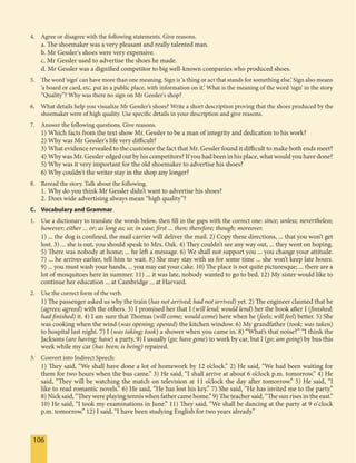 106106
4. Agree or disagree with the following statements. Give reasons.
a. The shoemaker was a very pleasant and really talented man.
b. Mr Gessler's shoes were very expensive.
c. Mr Gessler used to advertise the shoes he made.
d. Mr Gessler was a dignified competitor to big well-known companies who produced shoes.
5. The word ‘sign’ can have more than one meaning. Sign is ‘a thing or act that stands for something else.’ Sign also means
‘a board or card, etc. put in a public place, with information on it.’ What is the meaning of the word ‘sign’ in the story
“Quality”? Why was there no sign on Mr Gessler's shop?
6. What details help you visualize Mr Gessler’s shoes? Write a short description proving that the shoes produced by the
shoemaker were of high quality. Use specific details in your description and give reasons.
7. Answer the following questions. Give reasons.
1) Which facts from the text show Mr. Gessler to be a man of integrity and dedication to his work?
2) Why was Mr Gessler's life very difficult?
3) What evidence revealed to the customer the fact that Mr. Gessler found it difficult to make both ends meet?
4) Why was Mr. Gessler edged out by his competitors? If you had been in his place, what would you have done?
5) Why was it very important for the old shoemaker to advertise his shoes?
6) Why couldn't the writer stay in the shop any longer?
8. Reread the story. Talk about the following.
1. Why do you think Mr Gessler didn’t want to advertise his shoes?
2. Does wide advertising always mean “high quality”?
C. Vocabulary and Grammar
1. Use a dictionary to translate the words below, then fill in the gaps with the correct one: since; unless; nevertheless;
however; either ... or; as long as; so; in case; first ... then; therefore; though; moreover.
1) ... the dog is confined, the mail carrier will deliver the mail. 2) Copy these directions, ... that you won’t get
lost. 3) ... she is out, you should speak to Mrs. Oak. 4) They couldn’t see any way out, ... they went on hoping.
5) There was nobody at home; ... he left a message. 6) We shall not support you ... you change your attitude.
7) ... he arrives earlier, tell him to wait. 8) She may stay with us for some time ... she won’t keep late hours.
9) ... you must wash your hands, ... you may eat your cake. 10) The place is not quite picturesque; ... there are a
lot of mosquitoes here in summer. 11) ... it was late, nobody wanted to go to bed. 12) My sister would like to
continue her education ... at Cambridge ... at Harvard.
2. Use the correct form of the verb.
1) The passenger asked us why the train (has not arrived; had not arrived) yet. 2) The engineer claimed that he
(agrees; agreed) with the others. 3) I promised her that I (will lend; would lend) her the book after I (finished;
had finished) it. 4) I am sure that Thomas (will come; would come) here when he (feels; will feel) better. 5) She
was cooking when the wind (was opening; opened) the kitchen window. 6) My grandfather (took; was taken)
to hospital last night. 7) I (was taking; took) a shower when you came in. 8) “What’s that noise?” “I think the
Jacksons (are having; have) a party. 9) I usually (go; have gone) to work by car, but I (go; am going) by bus this
week while my car (has been; is being) repaired.
3. Convert into Indirect Speech:
1) They said, “We shall have done a lot of homework by 12 o’clock.” 2) He said, “We had been waiting for
them for two hours when the bus came.” 3) He said, “I shall arrive at about 6 o’clock p.m. tomorrow.” 4) He
said, “They will be watching the match on television at 11 o’clock the day after tomorrow.” 5) He said, “I
like to read romantic novels.” 6) He said, “He has lost his key.” 7) She said, “He has invited me to the party.”
8) Nick said, “They were playing tennis when father came home.” 9) The teacher said, “The sun rises in the east.”
10) He said, “I took my examinations in June.” 11) They said, “We shall be dancing at the party at 9 o’clock
p.m. tomorrow.” 12) I said, “I have been studying English for two years already.”
 