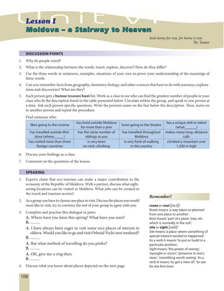 108
Moldova – a Stairway to HeavenMoldova – a Stairway to Heaven
DISCUSSION POINTS
1. Why do people travel?
2. What is the relationship between the words: travel, explore, discover? How do they differ?
3. Use the three words in sentences, examples, situations of your own to prove your understanding of the meanings of
these words.
4. Can you remember facts from geography, chemistry, biology, and other sciences that have to do with journeys, explora-
tions and discoveries? What are they?
5. Each person gets a human treasure hunt list. Work as a class to see who can find the greatest number of people in your
class who fit the description listed in the table presented below. Circulate within the group, and speak to one person at
a time. Ask each person specific questions. Write the person’s name on the line below the description. Then, move on
to another person and repeat the procedure.
Find someone who:
likes going to the cinema
has lived outside Moldova
for more than a year
loves going to the theatre
has a unique skill or talent
(what:______)
has travelled outside Mol-
dova (where:_____)
has the same number of
siblings as you
has travelled throughout
Moldova
makes many long–distance
calls
has visited more than three
foreign countries
is very keen
on rock–climbing
is very fond of walking
in the country
climbed a mountain over
1,200 m high
6. Discuss your findings as a class.
7. Comment on the quotation of the lesson.
SPEAKING
1. Experts claim that eco-tourism can make a major contribution to the
economy of the Republic of Moldova. With a partner, discuss what sight-
seeing locations can be visited in Moldova. What jobs can be created in
the travel and tourism sectors?
2. Asagroupyouhavetochooseoneplacetovisit.Discusstheplacesyouwould
most like to visit, try to convince the rest of your group to agree with you.
3. Complete and practise this dialogue in pairs:
A. Where have you been this spring? What have you seen?
B. ..........
A. I have always been eager to visit some nice places of interest in
oldova.WouldyouliketogoandvisitOrheiulVechinextweekend?
B. ..........
A. But what method of travelling do you prefer?
B. ..........
A. OK, give me a ring then.
B. ..........
4. Discuss what you know about places depicted on the next page.
Remember!
route or root [ru:t]?
Route means ’a way taken or planned
from one place to another’.
Root means ’part of a plant, tree, etc.
which is normally in the soil’;
site or sight [sait]?
Site means ’a place where something of
special interest existed or happened’.
As a verb it means ’to put or build in a
particular position,.
Sight means ’the power of seeing’;
’eyesight or vision’; ’presence in one’s
view’; ’something worth seeing’. As a
verb it means ’to get a view of’; ’to see
for the first time’.
Seek home for rest, for home is test.
Th. Tusser
 