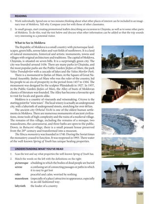 109
READING
1. Work individually. Spend one or two minutes thinking about what other places of interest can be included in an imagi-
nary tour of Moldova. Tell why. Compare your list with those of other classmates.
2. In small groups, start creating promotional leaflets describing an excursion to Chişinău, as well as to some other parts
of Moldova. To do this, read the text below and discuss what other information can be added so that the trip sounds
very interesting to a potential visitor.
What to See in Moldova
The Republic of Moldova is a small country with picturesque land-
scapes, green hills, serene lakes and vast fields of sunflowers. It is a land
of natural monuments, historical and artistic monuments, towns and
villages withoriginal architectureand traditions. ThecapitalofMoldova,
Chișinău, is situated on seven hills. It is a surprisingly green city. The
city was founded around 1436. There are many parks in Chișinău, and
the most popular parks are the Public Garden Ștefan cel Mare, the park
Valea Trandafirilor with a cascade of lakes and the Valea Morilor Park.
There is a monument to Ștefan cel Mare, in the Square of Great Na-
tional Assembly. Ștefan cel Mare who was the ruler of the country, led
his people to an era of prosperity in the period from 1457 to 1504. The
monument was designed by the sculptor Plămădeală in 1927. In 1957,
in the Public Garden Ștefan cel Mare, the Alley of busts of Moldovan
classics of literature was founded. The Alley has become a favourite spot
to visit for locals and guests alike.
Moldova is a country of vineyards and winemaking. Cricova is the
startingpointfor"winetours".Thelocalwineryisactuallyanunderground
city, with a labyrinth of underground streets, stretching for over 60 km.
The ancient city Orheiul-Vechi is one of the oldest human settle-
ments in Moldova. There are numerous monuments of ancient civiliza-
tions, stone tools of high complexity and the ruins of a medieval village.
The remains of this village, including the remains of a mosque, two
mausoleums, the caravanserai, and three baths are open to the public.
Down, in Butuceni village, there is a small peasant house preserved
from the 20th
century and transformed into a museum.
The Hincu monastery was founded in 1740. During the Soviet times
the monastery ceased to function. It was reopened in 1993. There water
of the well-known Spring of Youth has unique healing properties.
UNDERSTANDING WHAT YOU'VE READ
1. Scan the text and say what properties the well-known Spring of Youth has.
2. Match the words on the left with the definitions on the right:
picturesque a building in which the bodies of dead people are buried
serene aconfusingsetofconnectingpassagesorpathsinwhich
it is easy to get lost
ruler peaceful and calm; worried by nothing
mausoleum (especiallyofaplace)attractiveinappearance,especially
in an old-fashioned way:
labyrinth the leader of a country
 