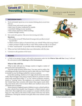 111
DISCUSSION POINTS
1. Work individually. Spend one or two minutes thinking about a recent time
that you:
• hired a boat and rowed across a lake;
• had a tour of a place conducted by a guide;
• went hitch-hiking on your vacation;
• had a funny experience while travelling;
• visited a foreign country.
2. Now work with a partner. Take turns interviewing each other.
Questions:
a. Do you like to travel? What kind of transport do you like to travel
by and why?
b. What countries (places of interest) have you visited? When did you go there?
c. What countries would you like to visit? What would you like to see there?
d. What “road hazards” are possible while travelling, especially abroad?
3. When you have both finished, share your information with the class.
4. Comment on the quotation of the lesson.
READING
1. a. Work in two groups. Group 1 will read the information under the title What to Take with You; Group 2 will read
the information entitled Adjusting to a New Environment.
What to Take with You
What to take with you to a foreign country is largely a matter of
personal needs and preferences.
Your last weeks at home will be busy. You may want to make a list
of clothing and other items that you want to take with you. Don’t forget
to include in your list things needed for various occasions.
Generally speaking, students at U.S. high schools dress very infor-
mally. Most teenagers wear jeans or slacks (shorts in summer in some
areas) with casual shirts (often “T” or “tee”-shirts) or blouses, sweaters,
tennis or “running” shoes. The emphasis is on comfort. Some parts of
the United States have severely cold winters that require warm cloth-
ing, snow boots and a wool or down-filled coat. Southern areas can be
extremely hot in summer.
Most schools in England require children to wear a school uniform.
In some schools boys usually wear long grey or black trousers and a
white shirt. They might also wear a jumper or a sweater with the school
logo on it. The colour is the choice of the school. Girls may wear skirts
and blouses. During the summer term girls often wear summer school
dresses.
Travelling Round the WorldTravelling Round the World We travel not to escape life, but for life
not to escape us.
Anonymous
St. Paul’s Cathedral. London
 