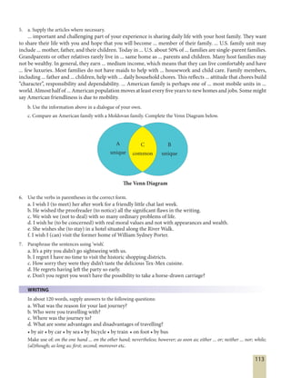 113
5. a. Supply the articles where necessary.
... important and challenging part of your experience is sharing daily life with your host family. They want
to share their life with you and hope that you will become ... member of their family. ... U.S. family unit may
include ... mother, father, and their children. Today in ... U.S. about 50% of ... families are single-parent families.
Grandparents or other relatives rarely live in ... same home as ... parents and children. Many host families may
not be wealthy. In general, they earn ... medium income, which means that they can live comfortably and have
... few luxuries. Most families do not have maids to help with ... housework and child care. Family members,
including ... father and ... children, help with ... daily household chores. This reflects ... attitude that chores build
“character”, responsibility and dependability. ... American family is perhaps one of ... most mobile units in ...
world. Almost half of ... American population moves at least every five years to new homes and jobs. Some might
say American friendliness is due to mobility.
b. Use the information above in a dialogue of your own.
c. Compare an American family with a Moldovan family. Complete the Venn Diagram below.
A
unique
C
common
B
unique
The Venn Diagram
6. Use the verbs in parentheses in the correct form.
a. I wish I (to meet) her after work for a friendly little chat last week.
b. He wished the proofreader (to notice) all the significant flaws in the writing.
c. We wish we (not to deal) with so many ordinary problems of life.
d. I wish he (to be concerned) with real moral values and not with appearances and wealth.
e. She wishes she (to stay) in a hotel situated along the River Walk.
f. I wish I (can) visit the former home of William Sydney Porter.
7. Paraphrase the sentences using ‘wish’.
a. It’s a pity you didn’t go sightseeing with us.
b. I regret I have no time to visit the historic shopping districts.
c. How sorry they were they didn’t taste the delicious Tex-Mex cuisine.
d. He regrets having left the party so early.
e. Don’t you regret you won’t have the possibility to take a horse-drawn carriage?
WRITING
In about 120 words, supply answers to the following questions:
a. What was the reason for your last journey?
b. Who were you travelling with?
c. Where was the journey to?
d. What are some advantages and disadvantages of travelling?
• by air • by car • by sea • by bicycle • by train • on foot • by bus
Make use of: on the one hand ... on the other hand; nevertheless; however; as soon as; either ... or; neither ... nor; while;
(al)though; as long as; first; second; moreover etc.
 