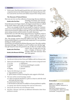 115
READING
1. Work in pairs. Read through the guide below and, with your partner, make
comparisonsbetweentheexhibitsdisplayedattheChişinăuMuseumofNa-
tive Land and the ones Doina and Cătălina enjoyed while visiting London.
The Museum of Natural History
Here you can view our fine collection of many large dinosaur skeletons,
including Triceratops and Tyranno-
saurus.Theyarenowextinctanimals.
Somedinosaurswerehugecreatures,thelargestanimalsthateverwalked
on the Earth. Others were small, not much bigger than a chicken.
Here is an example of the life-size model of a head of a Tyranno-
saurus. It is 3 metres tall and it is made from glass and plastic. Tyranno-
saurus lived around 65 million years ago. It was one of the largest ever
meat-eating animals and fed mainly on smaller dinosaurs.
On this floor you will walk along a giant dinosaur’s ’backbone’ which is
really a raised walkway. It gives a
great view of a skeleton of Dimetro-
don. This strange creature lived 285 million years ago. The sail on its
back probably helped to control the body temperature. It was a predator
feeding on smaller animals.
Onthisflooryouwillfindoutallaboutdinosaurnests.Likeotherreptiles,
dinosaurs laid eggs. On display is a real 74 million-year-old dino egg!
Our gift shop has many fine goods for sale. It offers toy models, books,
comics, bars of soap and even bis-
cuits. A display of dinosaur ’stuff’
includes stills from dinosaur films
and video games.
UNDERSTANDING WHAT YOU’VE READ
1. ScanthetexttofindoutwhereDoinaandCătălinacouldviewdinosaurnests.
2. Matcheachwordwithitssynonym.Thenmakeasentenceusingeachword:
1) to view a. odd/bizarre
2) strange b. to look at something/to consider
3) gift c. show/exhibition
4) display d. present
3. Express the following in one word.
a. large prehistoric reptile;
b. spine/column of bones forming the main support of the back.
4. The noun sail has several meanings, namely:
a) a sheet of material attached to a pole on a boat to catch the wind
and make the boat move;
b) a journey by boat or ship;
c) thebroadfinonthebackofasailfishorofsomeprehistoricreptiles.
As a group, state what the meaning of the word sail in the text is.
5. Discuss the role of the sail on the dinosaurs' backs.
6. Describe a dinosaur, and look up additional information about these
prehistoric animals.
Guide to the First Floor
Guide to the Second Floor
Guide to the Third Floor
Guide to the Museum Gift Shop
Word Study
creature [´kri:tSE] n – animal;
person
walkway [´wØ:kweI] n – pas-
sage/path where you can walk
still n – one picture from a mo-
ving film
life-size adj – (statue/painting
etc.) which is the same size as
the real thing or person
Remember!
stuff [stúf] or staff [stå:f]?
Stuff means 'material', 'equipment' or
'belongings'.
Staff means 'people working in a
school/college/firm', 'officers who help
commander', 'a long thick stick'.
 