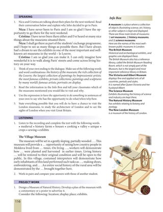 116
Info Box
A museum is a place where a collection
of objects illustrating science, art, history,
or other subjects is kept and displayed.
There are three main kinds of museums:
1) art museums, 2) history museums,
and 3) science museums.
Here are the names of the most well–
known public museums in London:
The British Museum
Historical and archeological exhibits, and
graphics are displayed there.
The British Museum also has a reference
library, called the British Museum Reading
Room, which is not simply part of the
Museum, but is the largest and most
important reference library in Britain.
The Victoria and Albert Museum
displays fine and applied arts of all
countries, periods and styles.
It is named after Queen Victoria and her
husband Albert.
The Science Museum
Exhibits illustrating the history of science
and industry are kept there.
The Natural History Museum
has exhibits relating to botany and
zoology.
The New London Museum
is a museum of the history of London.
SPEAKING
1. Nicu and Cristina are talking about their plans for the next weekend. Read
their conversation below and explain why John decided to go to Paris.
Nicu: I have never been to Paris and I am so glad I have the op-
portunity to go there for the next weekend.
Cristina: I have never been there either and I’ve heard so many nice
things about the museums situated there.
Nicu: I shall go there as part of the students’ exchange programme,
and I hope to see as many things as possible there. But I have always
had a dream to see the exhibits in one of the most important and well-
known art museums in the world – le Louvre.
Cristina: I am so glad you can make it. I can only imagine how
wonderful it is to walk along Paris’ streets and come across living his-
tory on your way.
2. Think of your own ending to the dialogue. Make use of the following words
and word combinations: the history of the museum; the rich collection of
the Louvre; the largest collection of paintings by Impressionist artists;
the most famous exhibits; private collections; paintings and sculptures
by many world’s famous artists; portraits on display.
3. Read the information in the Info Box and tell your classmates which of
the museums mentioned you would like to visit and why.
4. Use the expression to have the opportunity to do something in sentences of
your own to say who has the opportunity to do what/when/why/how.
5. State everything possible that you will do to have a chance to visit the
London museums, to study the architecture of London and to see the
sights of London when you visit Great Britain.
LISTENING
1. Listen to the recording and complete the text with the following words.
• medieval • history farms • houses • cooking • valley • unique •
crops • sewing • exhibits
The Village Museum
The museum will beset in a gentlysloping, partially wooded… . This
museum will provide a … opportunity of seeing how country people in
Moldova lived from … times. On living …, workers will demonstrate
how … were planted and harvested in earlier times. Living history
… will be restored to their original condition and will be open to the
public. In this village, costumed interpreters will demonstrate how
early inhabitants of this land performed such tasks as …, making shoes,
embroidering, and… . An entire social history of the rural area will be
demonstrated by the … brought together here.
2. Work in pairs and compare your answers with those of another student.
PROJECT WORK
1. Design a Museum of Natural History. Develop a plan of the museum with
a commentary or a poster to advertise it.
Consider the following: location; display place; exhibits.
 