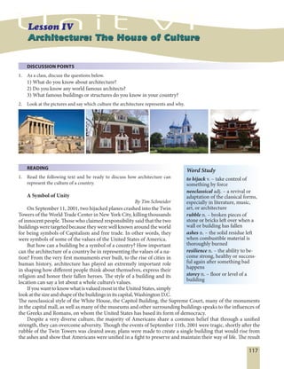 117
Architecture: The House of CultureArchitecture: The House of Culture
DISCUSSION POINTS
1. As a class, discuss the questions below.
1) What do you know about architecture?
2) Do you know any world famous architects?
3) What famous buildings or structures do you know in your country?
2. Look at the pictures and say which culture the architecture represents and why.
READING
1. Read the following text and be ready to discuss how architecture can
represent the culture of a country.
A Symbol of Unity
By Tim Schneider
On September 11, 2001, two hijacked planes crashed into the Twin
Towers of the World Trade Center in New York City, killing thousands
of innocent people. Those who claimed responsibility said that the two
buildings were targeted because they were well known around the world
for being symbols of Capitalism and free trade. In other words, they
were symbols of some of the values of the United States of America.
But how can a building be a symbol of a country? How important
can the architecture of a country be in representing the values of a na-
tion? From the very first monuments ever built, to the rise of cities in
human history, architecture has played an extremely important role
in shaping how different people think about themselves, express their
religion and honor their fallen heroes. The style of a building and its
location can say a lot about a whole culture’s values.
If you want to know what is valued most in the United States, simply
look at the size and shape of the buildings in its capital, Washington D.C.
The neoclassical style of the White House, the Capitol Building, the Supreme Court, many of the monuments
in the capital mall, as well as many of the museums and other surrounding buildings speaks to the influences of
the Greeks and Romans, on whom the United States has based its form of democracy.
Despite a very diverse culture, the majority of Americans share a common belief that through a unified
strength, they can overcome adversity. Though the events of September 11th, 2001 were tragic, shortly after the
rubble of the Twin Towers was cleared away, plans were made to create a single building that would rise from
the ashes and show that Americans were unified in a fight to preserve and maintain their way of life. The result
Word Study
to hijack v. – take control of
something by force
neoclassical adj. – a revival or
adaptation of the classical forms,
especially in literature, music,
art, or architecture
rubble n. – broken pieces of
stone or bricks left over when a
wall or building has fallen
ashes n. – the solid residue left
when combustible material is
thoroughly burned
resilience n. – the ability to be-
come strong, healthy or success-
ful again after something bad
happens
storey n. – floor or level of a
building
 