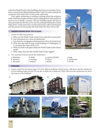 118
is the One World Trade Center building, also known as Freedom Tower,
that is currently the tallest building in New York City and overlooks an
enormous memorial to the victims of the explosions.
Once again, architecture is sending a message about the resilience
of the American people and their unity in defying those who would use
terror to try to break a country. The new building stands 104 storeys
tall and reaches for the sky as if to say that nothing will keep the United
States down. At the same time, its mirrored surface reflects the heavens
and the prayers for the people who died when the Twin Towers fell.
UNDERSTANDING WHAT YOU'VE READ
1. Answer the following questions.
a. Why were the World Trade Center towers attacked in particular?
b. Can monuments be a form of architecture?
c. Can churches, synagogues and mosques be a form of architecture?
d. What does the style of many of the buildings in Washington, D.
C. say about the values of the U.S.?
e. What was built in the place where the World Trade Center towers
stood?
f. What values does the One World Trade Center suggest?
2. Give synonyms from the text for the words below:
a. blameless d. climb g. system of belief j. huge
b. aimed at e. resisting h. floors k. misfortune
c. deceased f. destroy i. prized l. the sky
SPEAKING
1. In pairs, match the description (page 119) of the different buildings with the picture. Talk about what the architecture
of each building makes you feel. Do you like or dislike the architecture? Why? What does the architecture say about
the purpose of the buildings?
  
  
 