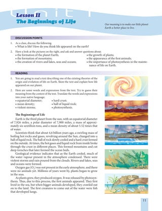 11
DISCUSSION POINTS
1. As a class, discuss the following.
• What is life? How do you think life appeared on the earth?
2. Have a look at the pictures on the right, and ask and answer questions about:
• the formation of the planet Earth; • the growth of plants;
• the formation of mountains; • the appearance of the first animals;
• the creation of rivers and lakes, seas and oceans; • the importance of photosynthesis in the mainte-
nance of life on Earth.
READING
1. You are going to read a text describing one of the existing theories of the
origin and evolution of life on Earth. Skim the text and explain how life
appeared on our planet.
2. Here are some words and expressions from the text. Try to guess their
meaning from the context of the text. Translate the words and expressions
into your native language;
• equatorial diameter; • hard crust;
• mean density; • ball of liquid rock;
• violent storms; • photosynthesis.
The Beginnings of Life
Earth is the third planet from the sun, with an equatorial diameter
of 7,926 miles, a polar diameter of 7,900 miles, a mass of approxi-
mately six sextillion tons, and a mean density of about 5.52 times that
of water.
Scientists think that about 4,6 billion years ago, a swirling mass of
boiling hot rocks and gases, revolving around the Sun, changed into a
ballofliquidrock.The ball ofrockslowlycooled and a hardcrust formed
on the outside. At times, the hot gases and liquid rock from inside broke
through the crust in different places. This formed mountains and cut
deep trenches that later formed the ocean beds.
Geological evidence indicates that as the Earth cooled, much of
the water vapour present in the atmosphere condensed. There were
violent storms and rain poured from the clouds. Rivers and lakes, seas
and oceans were formed.
Oxygen gas (O2
) was not present in the early atmosphere, and there
were no animals yet. Millions of years went by, plants began to grow
in the seas.
As plants grew, they produced oxygen. It was released by photosyn-
thesis. Thus, due to this process, the first animals appeared. They first
lived in the sea, but when bigger animals developed, they crawled out
on to the land. The first creatures to come out of the water were fish
that developed lungs.
Our meaning is to make our little planet
Earth a better place to live.
 