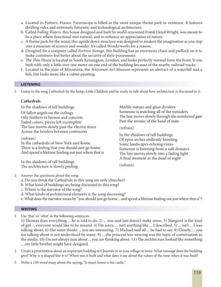 119
a. Located in Poitiers, France, Futuroscope is billed as the most unique theme park in existence. It features
thrilling rides and extremely futuristic and technological architecture.
b. Called Falling Waters, this house designed and built by world renowned Frank Lloyd Wright, was meant to
be a place where functional met natural, and to enhance an appreciation of nature.
c. A theme park for the mind, this upside down structure was designed to awaken the imagination as you step
into a museum of science and wonder. It’s called Wonderworks for a reason.
d. Designed for a company called Fortress Storage, this building has an enormous chain and padlock on it to
make customers feel better about the security of their possessions.
e. The Thin House is located in South Kensington, London, and looks perfectly normal from the front. It was
built with only a little over one meter on one end of the building because of the nearby railroad tracks.
f. Located in the state of Minnesota, the Weissman Art Museum represents an abstract of a waterfall and a
fish, but looks more like a cubist painting.
LISTENING
1. Listen to the song Cathedrals by the Jump, Little Children and be ready to talk about how architecture is discussed in it.
Cathedrals
In the shadows of tall buildings
Of fallen angels on the ceilings
Oily feathers in bronze and concrete
Faded colors, pieces left incomplete
The line moves slowly past the electric fence
Across the borders between continents
(refrain)
In the cathedrals of New York and Rome
There is a feeling that you should just go home
And spend a lifetime finding out just where that is
In the shadows of tall buildings
The architecture is slowly peeling
Marble statues and glass dividers
Someone is watching all of the outsiders
The line moves slowly through the numbered gate
Past the mosaic of the head of state
(refrain)
In the shadows of tall buildings
Of open arches endlessly kneeling
Sonic landscapes echoing vistas
Someone is listening from a safe distance
The line moves slowly into a fading light
A final moment in the dead of night
(refrain)
2. Answer the questions about the song.
a. Do you think the Cathedrals in this song are only churches?
b. What kind of buildings are being discussed in this song?
c. Where is the narrator of the song?
d. What kinds of architectural elements is the song discussing?
e.Whatdoesthenarratormeanby“youshouldjustgohome...andspendalifetimefindingoutjustwherethatis”?
WRITING
1. Use ‘that’ or ‘what’ in the following sentences.
1) Thomas does everything ... he is told to do. 2) ... you said just doesn’t make sense. 3) Margaret is the kind
of girl ... everyone would like to be around. 4) I’m sorry, ... isn’t anything like ... I described. 5) ... isn’t ... I was
talking about. 6) Her sister thinks ... you are interesting. 7) Michael said all ... he had to say. 8) Clearly, ... you
are talking about is not understood by many. 9) ... the princess was wearing was the topic of conversation in
the media. 10) I’m not always sure about ... you are thinking about. 11) The architecture looked like something
... my little brother might have designed.
2. Create a presentation about an important building in Chişinău or in your village or town. What message does the building
give? Why is it shaped like it is? When was it built and what does it say about the values of the time when it was built?
3. Write a 150-word essay about the saying, “A man’s home is his castle.”
 