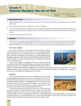 120
DISCUSSION POINTS
1. Work individually. Write a list of 10 words you associate with this topic. Look at your list and think how you can define
these words.
2. Work in pairs. Your partner must guess the word you are defining.
3. As a class, share the lists of words together with their definitions. Brainstorm possible questions related to the topic. Start
talking about a possible trip as a team of tourists to one of the destinations you have learned about in your Geography
lessons.
4. Comment on the quotation of the lesson.
READING
1. Work in pairs. One student reads a paragraph aloud. At the end, he summarizes what has been read. The other student
raises questions about the reading. Both try to answer these questions. Next, the second student reads the next para-
graph and summarizes it. The first student now raises questions about the paragraph and both try to answer them.
The Orkney Islands
The Orkney Islands lie at the frontier of the North Sea and the
Atlantic Ocean and are one of Scotland’s most scenic holiday destina-
tions. They represent an archipelago of over 70 small islands and isles.
Orkney’s history stretches back over 4,500 years, and the islands’ famous
Neolithicsettlementsmakeupthe‘HeartofNeolithicOrkney’UNESCO
World Heritage site, a fascinating collection of Neolithic monuments,
stone circles and tombs.
Only 17 of the islands are inhabited, with most residents clustered
around the towns of Kirkwell and Stromness. Key attractions include the
magnificent 12th century St Magnus Cathedral in Kirkwall, the Orkney
Museum in Stromness, offering an insight into the islands’ unique culture and history and others. The islands
offer the perfect setting for an active holiday with some of Scotland’s best hiking and cycling trails, a number of
golf courses and ample trout fishing spots in the lochs.
Pinnacles
The lunar-like Pinnacles form one of Australia's most unique and
fascinating natural landscapes. Formed over millions of years, thou-
sands of tall limestone spires rise eerily out of the yellow desert sands
of Nambung National Park. It is thought that the raw material for the
limestone of the Pinnacles came from seashells in an earlier era that
was rich in marine life. These shells were broken down into lime-rich
sands that were blown inland to form high mobile dunes.
The limestone formations of the Pinnacles vary in size and shape;
some are as small as a mouse whilst many are as big as 3.5m high. The
Pinnacles Desert is best seen at dawn or dusk when they cast long,
strange shadows over the rippling yellow sand dunes. Although the desert teems with wildlife, most animals are
nocturnal. However, it is not uncommon to see western grey kangaroos, emus and many sorts of reptiles and
birds like black-shouldered kites hanging around the strange stones.
Natural Wonders: the Art of GodNatural Wonders: the Art of God
One touch of nature makes the whole
world kin. W. Shakespeare
 
