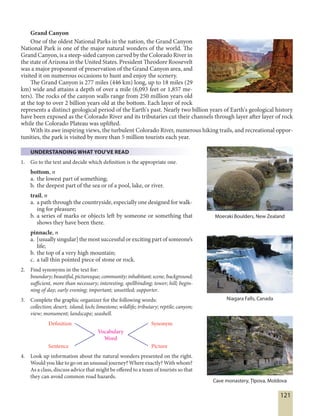 121
Grand Canyon
One of the oldest National Parks in the nation, the Grand Canyon
National Park is one of the major natural wonders of the world. The
Grand Canyon, is a steep-sided canyon carved by the Colorado River in
the state of Arizona in the United States. President Theodore Roosevelt
was a major proponent of preservation of the Grand Canyon area, and
visited it on numerous occasions to hunt and enjoy the scenery.
The Grand Canyon is 277 miles (446 km) long, up to 18 miles (29
km) wide and attains a depth of over a mile (6,093 feet or 1,857 me-
ters). The rocks of the canyon walls range from 250 million years old
at the top to over 2 billion years old at the bottom. Each layer of rock
represents a distinct geological period of the Earth's past. Nearly two billion years of Earth's geological history
have been exposed as the Colorado River and its tributaries cut their channels through layer after layer of rock
while the Colorado Plateau was uplifted.
With its awe inspiring views, the turbulent Colorado River, numerous hiking trails, and recreational oppor-
tunities, the park is visited by more than 5 million tourists each year.
UNDERSTANDING WHAT YOU'VE READ
1. Go to the text and decide which definition is the appropriate one.
bottom, n
a. the lowest part of something;
b. the deepest part of the sea or of a pool, lake, or river.
trail, n
a. a path through the countryside, especially one designed for walk-
ing for pleasure;
b. a series of marks or objects left by someone or something that
shows they have been there.
pinnacle, n
a. [usually singular] the most successful or exciting part of someone’s
life;
b. the top of a very high mountain;
c. a tall thin pointed piece of stone or rock.
2. Find synonyms in the text for:
boundary;beautiful,picturesque;community;inhabitant;scene,background;
sufficient, more than necessary; interesting, spellbinding; tower; hill; begin-
ning of day; early evening; important; unsettled; supporter.
3. Complete the graphic organizer for the following words:
collection; desert; island; loch; limestone; wildlife; tributary; reptile; canyon;
view; monument; landscape; seashell.
Definition
Sentence
Vocabulary
Word
Synonym
Picture
4. Look up information about the natural wonders presented on the right.
Would you like to go on an unusual journey? Where exactly? With whom?
As a class, discuss advice that might be offered to a team of tourists so that
they can avoid common road hazards.
Moeraki Boulders, New Zealand
Niagara Falls, Canada
Cave monastery, Țîpova, Moldova
 