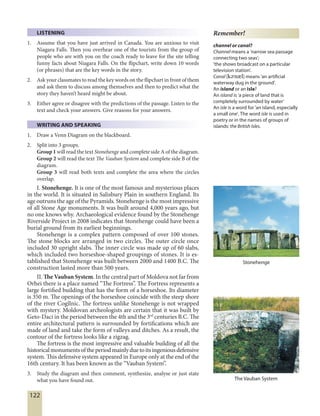122
LISTENING
1. Assume that you have just arrived in Canada. You are anxious to visit
Niagara Falls. Then you overhear one of the tourists from the group of
people who are with you on the coach ready to leave for the site telling
funny facts about Niagara Falls. On the flipchart, write down 10 words
(or phrases) that are the key words in the story.
2. Ask your classmates to read the key words on the flipchart in front of them
and ask them to discuss among themselves and then to predict what the
story they haven’t heard might be about.
3. Either agree or disagree with the predictions of the passage. Listen to the
text and check your answers. Give reasons for your answers.
WRITING AND SPEAKING
1. Draw a Venn Diagram on the blackboard.
2. Split into 3 groups.
Group 1 will read the text Stonehenge and complete side A of the diagram.
Group 2 will read the text The Vauban System and complete side B of the
diagram.
Group 3 will read both texts and complete the area where the circles
overlap.
I. Stonehenge. It is one of the most famous and mysterious places
in the world. It is situated in Salisbury Plain in southern England. Its
age outruns the age of the Pyramids. Stonehenge is the most impressive
of all Stone Age monuments. It was built around 4,000 years ago, but
no one knows why. Archaeological evidence found by the Stonehenge
Riverside Project in 2008 indicates that Stonehenge could have been a
burial ground from its earliest beginnings.
Stonehenge is a complex pattern composed of over 100 stones.
The stone blocks are arranged in two circles. The outer circle once
included 30 upright slabs. The inner circle was made up of 60 slabs,
which included two horseshoe-shaped groupings of stones. It is es-
tablished that Stonehenge was built between 2000 and 1400 B.C. The
construction lasted more than 500 years.
II. The Vauban System. In the central part of Moldova not far from
Orhei there is a place named “The Fortress”. The Fortress represents a
large fortified building that has the form of a horseshoe. Its diameter
is 350 m. The openings of the horseshoe coincide with the steep shore
of the river Cogîlnic. The fortress unlike Stonehenge is not wrapped
with mystery. Moldovan archeologists are certain that it was built by
Geto-Daci in the period between the 4th and the 3rd
centuries B.C. The
entire architectural pattern is surrounded by fortifications which are
made of land and take the form of valleys and ditches. As a result, the
contour of the fortress looks like a zigzag.
The fortress is the most impressive and valuable building of all the
historicalmonumentsoftheperiodmainlyduetoitsingeniousdefensive
system. This defensive system appeared in Europe only at the end of the
16th century. It has been known as the “Vauban System”.
3. Study the diagram and then comment, synthesize, analyse or just state
what you have found out.
Stonehenge
The Vauban System
Remember!
channel or canal?
Channel means a 'narrow sea passage
connecting two seas';
'the shows broadcast on a particular
television station'.
Canal [kE'nAl] means 'an artificial
waterway dug in the ground'.
An island or an isle?
An island is ‘a piece of land that is
completely surrounded by water’
An isle is a word for 'an island, especially
a small one'. The word isle is used in
poetry or in the names of groups of
islands: the British Isles.
 
