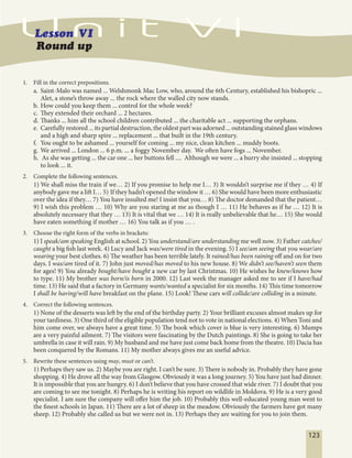 123
1. Fill in the correct prepositions.
a. Saint-Malo was named ... Welshmonk Mac Low, who, around the 6th Century, established his bishopric ...
Alet, a stone’s throw away ... the rock where the walled city now stands.
b. How could you keep them ... control for the whole week?
c. They extended their orchard ... 2 hectares.
d. Thanks ... him all the school children contributed ... the charitable act ... supporting the orphans.
e. Carefully restored ... its partial destruction, the oldest part was adorned ... outstanding stained glass windows
and a high and sharp spire ... replacement ... that built in the 19th century.
f. You ought to be ashamed ... yourself for coming ... my nice, clean kitchen ... muddy boots.
g. We arrived ... London ... 6 p.m. ... a foggy November day. We often have fogs ... November.
h. As she was getting ... the car one ... her buttons fell .... Although we were ... a hurry she insisted ... stopping
to look ... it.
2. Complete the following sentences.
1) We shall miss the train if we… 2) If you promise to help me I… 3) It wouldn’t surprise me if they … 4) If
anybody gave me a lift I… 5).
If they hadn’t opened the window it … 6) She would have been more enthusiastic
over the idea if they… 7) You have insulted me! I insist that you… 8) The doctor demanded that the patient…
9) I wish this problem … 10) Why are you staring at me as though I … 11) He behaves as if he … 12) It is
absolutely necessary that they … 13) It is vital that we … 14) It is really unbelievable that he… 15) She would
have eaten something if mother … 16) You talk as if you … .
3. Choose the right form of the verbs in brackets:
1) I speak/am speaking English at school. 2) You understand/are understanding me well now. 3) Father catches/
caught a big fish last week. 4) Lucy and Jack was/were tired in the evening. 5) I see/am seeing that you wear/are
wearing your best clothes. 6) The weather has been terrible lately. It rained/has been raining off and on for two
days. I was/am tired of it. 7) John just moved/has moved to his new house. 8) We didn’t see/haven’t seen them
for ages! 9) You already bought/have bought a new car by last Christmas. 10) He wishes he knew/knows how
to type. 11) My brother was born/is born in 2000. 12) Last week the manager asked me to see if I have/had
time. 13) He said that a factory in Germany wants/wanted a specialist for six months. 14) This time tomorrow
I shall be having/will have breakfast on the plane. 15) Look! These cars will collide/are colliding in a minute.
4. Correct the following sentences.
1) None of the desserts was left by the end of the birthday party. 2) Your brilliant excuses almost makes up for
your tardiness. 3) One third of the eligible population tend not to vote in national elections. 4) When Toni and
him come over, we always have a great time. 5) The book which cover is blue is very interesting. 6) Mumps
are a very painful ailment. 7) The visitors were fascinating by the Dutch paintings. 8) She is going to take her
umbrella in case it will rain. 9) My husband and me have just come back home from the theatre. 10) Dacia has
been conquered by the Romans. 11) My mother always gives me an useful advice.
5. Rewrite these sentences using may, must or can’t.
1) Perhaps they saw us. 2) Maybe you are right. I can’t be sure. 3) There is nobody in. Probably they have gone
shopping. 4) He drove all the way from Glasgow. Obviously it was a long journey. 5) You have just had dinner.
It is impossible that you are hungry. 6) I don’t believe that you have crossed that wide river. 7) I doubt that you
are coming to see me tonight. 8) Perhaps he is writing his report on wildlife in Moldova. 9) He is a very good
specialist. I am sure the company will offer him the job. 10) Probably this well-educated young man went to
the finest schools in Japan. 11) There are a lot of sheep in the meadow. Obviously the farmers have got many
sheep. 12) Probably she called us but we were not in. 13) Perhaps they are waiting for you to join them.
 