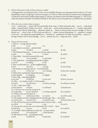 124
6. Which of the parts in italic of these sentences is right?
1) Margaret has very long hairs/hair. 2) Sue was very helpful. She gave me some good advice/advices. 3) I want
something to read. I am going to read a/some paper. 4) I want to write some letters. I need a/some writing paper.
5) Bad news don’t/doesn’t make people happy. 6) All you care about (is/are) the bills being paid. 7) "All (is/are)
under the sentence of death", he uttered moodily. 8) The salary (was/were) paid once a month by the accountant.
7. Fill in the correct article where necessary.
1) At ... certain time ... comet will lose practically all its mass. 2) Most asteroids orbit ... sun in ... wide band
called ... asteroid band. 3) John was out of …work, and … need was becoming acute. 4) … twenty cents Frank
received every day for delivering … afternoon paper on … house-to-house route was not enough. 5) This so
clearly was … news to her. 6) We’ve had one piece of … rather curious information. 7) ... question I wanted
to ask was ... one about his responsibilities as ... member of ... parliament. 8) What do you think ... causes of ...
teenage violence are? 9) Even though ... sun is ... nearest star, it is ... long way from ... Earth.
8. Choose the best variant:
1. Mary is ... young school teacher.
a) the b) an c) a d) -
2. An orphan is a person ... parents died.
a) that b) whose c) which d) who
3. The National Museum, ... is near our lyceum, opens at 9 a.m.
a) who b) that c) where d) which
4. They liked ... from the moment they met.
a) both b) one another c) each other d) our
5. She made him ... everything about the accident.
a) to tell b) telling c) tell d) told
6. They would prefer us ... in the neighborhood.
a) live b) to live c) living d) were living
7. My brother is tired because he ... for 40 minutes.
a) ran b) has run c) is running d) has been running
8. When they reached the island, the storm ... .
a) had stopped b) stopping c) stopped d) stops
9. How long ... learning English?
a) are you b) did you c) were you d) have you been
10. They ... in London on the 1st
of November.
a) arrive, b) will arrive, c) will be arriving, d) will have arrived
11. We ... John since 1995.
a) have known b) knew c) will know d) had known
12. I can’t use my car at the moment. It ... .
a) is repairing b) was repaired c) is being repaired d) is repaired
13. Where is my car? It’s gone. It... .
a) was stolen b) has been stolen c) is stolen d) will be stolen
14. The people next door disappeared six months ago. They ... since then.
a) weren’t seen b) aren’t seen c) would be seen d) haven’t been seen
15. We will send you your examination tests as soon as they ... ready.
a) will be b) were c) are d) can be
16. You say the concert was very interesting. Oh, I wish I ... there.
a) had been b) were c) am d) would be
17. I wouldn ’t have suffered so much, if I ... to your advice.
a) listened b) would listen c) had listened d) listen
18. She looks as if she ... something wrong.
a) did b) didn’t do c) had done d) would do
 