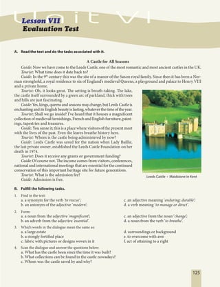 125
A. Read the text and do the tasks associated with it.
A Castle for All Seasons
Guide: Now we have come to the Leeds Castle, one of the most romantic and most ancient castles in the UK.
Tourist: What time does it date back to?
Guide: In the 9th
century this was the site of a manor of the Saxon royal family. Since then it has been a Nor-
man stronghold, a royal residence to six of England’s medieval Queens, a playground and palace to Henry VIII
and a private home.
Tourist: Oh, it looks great. The setting is breath-taking. The lake,
the castle itself surrounded by a green arc of parkland, thick with trees
and hills are just fascinating.
Guide:Yes,kings,queensandseasonsmaychange,butLeedsCastleis
enchantinganditsEnglishbeautyislasting,whateverthetimeoftheyear.
Tourist: Shall we go inside? I’ve heard that it houses a magnificent
collection of medieval furnishings, French and English furniture, paint-
ings, tapestries and treasures.
Guide: You sense it; this is a place where visitors of the present meet
with the lives of the past. Even the leaves breathe history here.
Tourist: Whom is the castle being administered by now?
Guide: Leeds Castle was saved for the nation when Lady Baillie,
the last private owner, established the Leeds Castle Foundation on her
death in 1974.
Tourist: Does it receive any grants or government funding?
Guide:Of course not. The income comes from visitors, conferences,
national and international meetings that are essential for the continued
conservation of this important heritage site for future generations.
Tourist: What is the admission fee?
Guide: Admission is free.
B. Fulfill the following tasks.
1. Find in the text:
a. a synonym for the verb ‘to rescue’; c. an adjective meaning ‘enduring; durable’;
b. an antonym of the adjective ‘modern’; d. a verb meaning ‘to manage or direct’.
2. Form:
a. a noun from the adjective 'magnificent'; c. an adjective from the noun ‘change’;
b. an adverb from the adjective ‘essential’. d. a noun from the verb ‘to breathe’.
3. Which words in the dialogue mean the same as:
a. a large estate d. surroundings or background
b. a stongly fortified place e. to overcome with awe
c. fabric with pictures or designs woven in it f. act of attaining to a right
4. Scan the dialogue and answer the questions below:
a. What has the castle been since the time it was built?
b. What collections can be found in the castle nowadays?
c. Whom was the castle saved by and why?
Evaluation Test
Leeds Castle • Maidstone in Kent
 