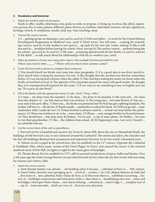 126
C. Vocabulary and Grammar
1. Match the words in pairs of synonyms.
Small, to offer, wealth, inheritance, tiny, peak, to unite, to propose, to bring up, to stress, flat, ditch, impres-
sive, person, dry, to raise, pattern, different, plane, diverse, to combine, individual, treasure, abrupt, significant,
heritage, trench, to emphasise, model, arid, top, vital, touching, steep.
2. Choose the correct variant:
1) I ... getting up late on Saturdays. (am used to, used to) 2) Did your father ... to work for the United Nations
Development Programme in Moldova? (use, used) 3) Don’t worry. You will soon ... cooking for yourself.
(get used to, used to) 4) My mother is not used to ... up early for her new job. (wake, waking) 5) She is still
not used to ... breakfast before leaving for school. (have, having) 6) The teacher cannot ... students being late
for school. (get used to, be used to) 7) My aunt ... preparing special meals for her family. (is used to, used to)
8) He didn’t ... to talk much about his relationships with his co-workers.(use, used).
3. Make up sentences of your own using when clauses. One example has been provided for you:
Where (you travel) when_____? Where will you travel when summer comes?
4. Circle the best word or phrase to complete these sentences.
1) You should/should not divide your essay into clear paragraphs. 2) It is a good idea to use direct speech/in-
direct speech when writing the summary of a text. 3) She thought that she saw/had seen that boy somewhere
before. 4) I was having/had a shower when she called. 5) They had been waiting for nearly two hours when she
finally arrived/had arrived. 6) The majority of his classmates passed the exam with good results. He thought
they were unprepared/well prepared for the exam. 7) If you want to say something is easy in English, you can
say “It’s a piece of cake/bread”.
5. Fill in the blanks with the appropriate forms of ‘take’, ‘fetch’, ‘bring’, ‘collect’.
1) I must ... my shoes from the mender’s. 2) He must ... his shoes to be mended. 3) She went and ... her dress
from the cleaner’s. 4) ... me that chair so that I can sit down. 5) The young man ... her some flowers. 6) You can ...
your mail at the post-office. 7) Have you ... the books you promised me? 8) Nick has got a splitting headache. His
mother will have to ... the doctor. 9) Pupils usually ... sandwiches to school for lunch. 10) Will you go and ... some
sandwiches while I make the tea? 11) Tickets booked in advance must be ... at least one hour before the perfor-
mance. 12) There was nowhere to sit, so he ... some chairs. 13) Please, ... your younger brother to the performance.
14) They should have ... that chair away. It’s broken. 15) Go and ... a cup of water, please. 16) Mother ... her sons
to visit their grandmother. 17) She ... the children from school. 18) It’s beginning to rain. I am sorry I haven’t ...
my umbrella with me.
6. Use the correct form of the verb in parentheses.
I. Norwich (to be) a beautiful and ancient city. From St. James Hill, above the city on Mousehold Heath, the
buildings of old Norwich (can, to see) clustered around the Cathedral. The streets and alleys, the churches and
the fine old buildings illustrate how prosperous and important Norwich (to be) for nearly a thousand years.
II. Nelson (to be) a pupil at the school here, first (to establish) in the 15th
century. Opposite the Cathedral
is Tombland Alley, where many victims of the Great Plague (to bury). Just around the corner is the restored
medieval street of Elm Hill, (to light) at night by the warm glow of lamplight.
III. Theatre Royal, first (to establish) in 1757, still (to present) productions of opera, ballet and theatre. Over
a 100 years ago the writer George Borrow (to say) that Norwich (to be) a fine old city that (to be) still true today
for citizens and visitors, alike.
7. Insert the correct articles.
a. Saint Etienne basilica was already ... old building when it became ... cathedral of Paris in ... 10th century.
b. Great Gothic churches were springing up in ... north of ... country. c. In 1163, Bishop Maurice de Sully laid
... first stone of ... new cathedral, Notre-Dame de Paris. d. In this room there is ... exhibition recounting ... his-
tory of ... building’s construction and restoration works. e. Here there is ... breathtaking view over ... Seine and
its bridges, which give Notre-Dame ... rare charm of being ... cathedral at ... water’s edge. f. ... complete tour of
... top of ... tower provides ... bird’s eye view of ... Paris in every direction.
 