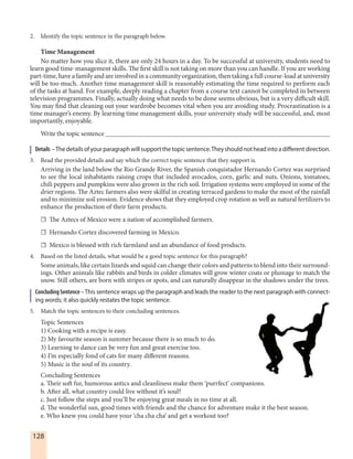 128
2. Identify the topic sentence in the paragraph below.
Time Management
No matter how you slice it, there are only 24 hours in a day. To be successful at university, students need to
learn good time-management skills. The first skill is not taking on more than you can handle. If you are working
part-time, have a family and are involved in a community organization, then taking a full course-load at university
will be too much. Another time management skill is reasonably estimating the time required to perform each
of the tasks at hand. For example, deeply reading a chapter from a course text cannot be completed in between
television programmes. Finally, actually doing what needs to be done seems obvious, but is a very difficult skill.
You may find that cleaning out your wardrobe becomes vital when you are avoiding study. Procrastination is a
time manager’s enemy. By learning time management skills, your university study will be successful, and, most
importantly, enjoyable.
Write the topic sentence ___________________________________________________________________
Details –Thedetailsofyourparagraphwillsupportthetopicsentence.Theyshouldnotheadintoadifferentdirection.
3. Read the provided details and say which the correct topic sentence that they support is.
Arriving in the land below the Rio Grande River, the Spanish conquistador Hernando Cortez was surprised
to see the local inhabitants raising crops that included avocados, corn, garlic and nuts. Onions, tomatoes,
chili peppers and pumpkins were also grown in the rich soil. Irrigation systems were employed in some of the
drier regions. The Aztec farmers also were skilful in creating terraced gardens to make the most of the rainfall
and to minimize soil erosion. Evidence shows that they employed crop rotation as well as natural fertilizers to
enhance the production of their farm products.
☐ The Aztecs of Mexico were a nation of accomplished farmers.
☐ Hernando Cortez discovered farming in Mexico.
☐ Mexico is blessed with rich farmland and an abundance of food products.
4. Based on the listed details, what would be a good topic sentence for this paragraph?
Some animals, like certain lizards and squid can change their colors and patterns to blend into their surround-
ings. Other animals like rabbits and birds in colder climates will grow winter coats or plumage to match the
snow. Still others, are born with stripes or spots, and can naturally disappear in the shadows under the trees.
ConcludingSentence–This sentence wraps up the paragraph and leads the reader to the next paragraph with connect-
ing words; it also quickly restates the topic sentence.
5. Match the topic sentences to their concluding sentences.
Topic Sentences
1) Cooking with a recipe is easy.
2) My favourite season is summer because there is so much to do.
3) Learning to dance can be very fun and great exercise too.
4) I’m especially fond of cats for many different reasons.
5) Music is the soul of its country.
Concluding Sentences
a. Their soft fur, humorous antics and cleanliness make them ‘purrfect’ companions.
b. After all, what country could live without it’s soul?
c. Just follow the steps and you’ll be enjoying great meals in no time at all.
d. The wonderful sun, good times with friends and the chance for adventure make it the best season.
e. Who knew you could have your ‘cha cha cha’ and get a workout too?
 