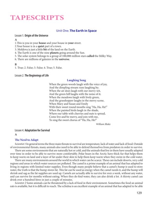 129
TAPESCRIPTS
Unit One. The Earth in Space
Lesson 1. Origin of the Universe
A
1.This is you in your house and your house in your street.
2.Your house is in a quiet part of a town.
3. Moldova is just a little bit of the land on the Earth.
4. The Earth is one of the nine planets going around the Sun.
5. The solar system belongs to a group of 100,000 million stars called the Milky Way.
6. There are millions of galaxies in the universe.
B
1. True; 2. False; 3. False; 4. True; 5. False.
Lesson 2. The Beginnings of Life
Laughing Song
When the green woods laugh with the voice of joy,
And the dimpling stream runs laughing by;
When the air does laugh with our merry wit,
And the green hill laughs with the noise of it;
When the meadows laugh with lively green,
And the grasshopper laughs in the merry scene,
When Mary and Susan and Emily
With their sweet round mouths sing “Ha, Ha, He!”
When the painted birds laugh in the shade,
Where our table with cherries and nuts is spread,
Come live and be merry, and join with me,
To sing the sweet chorus of “Ha, Ha, He!”
William Blake
Lesson 4. Adaptation for Survival
A
The Need to Adapt
Scientist 1 In general terms the three main threats to survival are temperature, lack of water and lack of food. Outside
of environmental threats, many animals also need to be able to defend themselves from predators in order to survive.
There are some environments that are naturally hot or cold, and the animals that live in them have usually adapted
over time in order to be able to survive more comfortably. Polar bears in the Arctic have thick fur that helps them
to keep warm on land and a layer of fat under their skin to help them keep warm when they swim in the cold water.
There are many environments around the world in which water can be scarce. These can include deserts, very cold
regions and areas in which water sources are polluted. The camel is a prime example of an animal that has adapted to
living in regions with limited water supplies. Even though many people believe that a camel's hump is used to store
water, the truth is that the hump stores fat. This fat can be used as energy when the camel needs it, and the hump will
shrink and sag as the fat supplies are used up. Camels are actually able to survive for over a week, without any water,
and can survive for months without eating. When they do find water, they can also drink a lot. A thirsty camel can
drink over a hundred litres in just a couple of minutes.
Scientist 2 Some animals can be threatened by a lack of food in their environment. Sometimes the food an animal
eats is available, but it is difficult to reach. The echidna is an excellent example of an animal that has adapted to be able
 