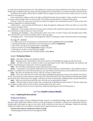 130
to catch and eat its favourite food, ants. The echidna has a long snout and powerful front arms that it uses to dig into
hollow logs or anthills. It also has a long and sticky tongue that can extend about 15 centimetres past the end of its snout.
Sometimes the echidna will lie near an anthill, stick its tongue out and wait for ants to walk across it. It can do
this for a very long time.
Some animals also adapt in order to be able to defend themselves from predators. Some are able to run quickly
to escape, others change colour in order to hide. The echidna is protected by a coating of thick spines.
Scientist 1 There are many ways in which an animal can adapt to the environment around it. Some of the more
common adaptations of animals include:
• Hibernation - some animals will hibernate or 'sleep' through the coldest part of the year. Bears are one of the
best-known examples of this.
• Migration - some animals will move from one area to another as the weather becomes too hot or cold. Sometimes
they will travel in order to find new sources of food.
• Moulting and shedding - some animals grow thick coats of fur in order to keep warm through winter. Often
they will shed this coat when the weather starts to warm up again.
• Changing colour - some animals will change their colour or markings in order to blend into their surroundings.
Ex. 3 pg. 19 – Answers
1. In order to live in its environment an animal must be able to protect itself and find food.
2. Anything that helps an animal live in its environment is called an adaptation.
3. The outer covering of an animal’s body is called skin.
4. Skin is sensitive to outside temperature changes and pain.
5. The body of a snake is covered with dry scales.
6. Baby chicks are covered with soft fluffy feathers called down.
Lesson 5. The Bounty of Nature
Jackie – Hey John, what are you doing on Friday?
John – Nothing much. I heard there’s a free day at school, so I’ll probably just hang out with my friends.
Jackie – We have a free day at school so that we can participate in the Arbor Day planting. The students and
teachers are planting trees in the park. Aren’t you going to help?
John – No way! Why would anyone want to plant a bunch of trees?
Jackie – I can’t believe you said that! Without trees the world would be a really bad place. We wouldn’t be able to
breathe, we wouldn’t have a lot of the food that you eat; and without wood from trees, you wouldn’t have your house.
John – But there are already lots of trees. Why do we have to plant more?
Jackie – Every year, more trees are cut down for paper, building, heating houses, or just to clear land for more farms.
In fact, more trees are cut down than are regrowing. I saw a film about it last week. The rainforests and other green plants
give us from 20 to 30 percent of our oxygen. And, trees are home to thousands of different birds, animals and insects.
John – Well, you can tell you really like trees. But why are we planting this Friday?
Jackie – The last Friday of April is Arbor Day, a national day of planting trees here in the U.S. The first Arbor Day
was in Spain in 1805, and now a lot of other countries plant trees once a year.
John – I still don’t know if I want to spend my whole day planting trees, but I’ll think about it.
Unit Two. Health Is Above Wealth
Lesson 1. Awakening the Heart and Soul
Intellectual Wellness
Intellectual wellness involves utilizing learning resources to expand knowledge, improve skills and experience
life more fully. Intellectual wellness refers to active participation in scholastic, cultural, and community activities.
Intellectually well people are open to new ideas, think critically and seek out new challenges. People who develop
intellectual wellness are more likely to maintain good cognitive function as they age.
Practices that enhance intellectual wellness include:
• Obtaining good study and time management skills
 