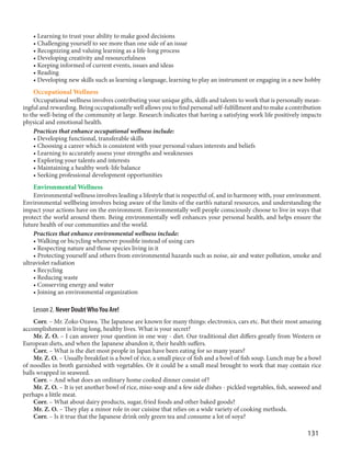 131
• Learning to trust your ability to make good decisions
• Challenging yourself to see more than one side of an issue
• Recognizing and valuing learning as a life-long process
• Developing creativity and resourcefulness
• Keeping informed of current events, issues and ideas
• Reading
• Developing new skills such as learning a language, learning to play an instrument or engaging in a new hobby
Occupational Wellness
Occupational wellness involves contributing your unique gifts, skills and talents to work that is personally mean-
ingful and rewarding. Being occupationally well allows you to find personal self-fulfillment and to make a contribution
to the well-being of the community at large. Research indicates that having a satisfying work life positively impacts
physical and emotional health.
Practices that enhance occupational wellness include:
• Developing functional, transferable skills
• Choosing a career which is consistent with your personal values interests and beliefs
• Learning to accurately assess your strengths and weaknesses
• Exploring your talents and interests
• Maintaining a healthy work-life balance
• Seeking professional development opportunities
Environmental Wellness
Environmental wellness involves leading a lifestyle that is respectful of, and in harmony with, your environment.
Environmental wellbeing involves being aware of the limits of the earth’s natural resources, and understanding the
impact your actions have on the environment. Environmentally well people consciously choose to live in ways that
protect the world around them. Being environmentally well enhances your personal health, and helps ensure the
future health of our communities and the world.
Practices that enhance environmental wellness include:
• Walking or bicycling whenever possible instead of using cars
• Respecting nature and those species living in it
• Protecting yourself and others from environmental hazards such as noise, air and water pollution, smoke and
ultraviolet radiation
• Recycling
• Reducing waste
• Conserving energy and water
• Joining an environmental organization
Lesson 2. Never DoubtWhoYou Are!
Corr. – Mr. Zoko Ozawa. The Japanese are known for many things: electronics, cars etc. But their most amazing
accomplishment is living long, healthy lives. What is your secret?
Mr. Z. O. – I can answer your question in one way - diet. Our traditional diet differs greatly from Western or
European diets, and when the Japanese abandon it, their health suffers.
Corr. – What is the diet most people in Japan have been eating for so many years?
Mr. Z. O. – Usually breakfast is a bowl of rice, a small piece of fish and a bowl of fish soup. Lunch may be a bowl
of noodles in broth garnished with vegetables. Or it could be a small meal brought to work that may contain rice
balls wrapped in seaweed.
Corr. – And what does an ordinary home cooked dinner consist of?
Mr. Z. O. – It is yet another bowl of rice, miso soup and a few side dishes - pickled vegetables, fish, seaweed and
perhaps a little meat.
Corr. – What about dairy products, sugar, fried foods and other baked goods?
Mr. Z. O. – They play a minor role in our cuisine that relies on a wide variety of cooking methods.
Corr. – Is it true that the Japanese drink only green tea and consume a lot of soya?
 