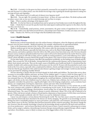 132
Mr. Z. O. – Certainly, it is the green tea that is primarily consumed by our people for it helps detoxify the organ-
ism and, because it is a plant extract, one who drinks five tea bags a day is getting the benefit equivalent to eating two
servings of fruits and vegetables.
Corr. – What about soya? Is it really part of almost every Japanese meal?
Mr. Z. O. – You are right. We consume it in many forms - as flour, oil, sauce and others. We drink soybean milk
to reduce cancer risk; we use soy oil in salad dressings and soy flour in recipes.
Corr. – What is another advantage of the Japanese diet?
Mr. Z. O. – It is the fact that we eat small portions and we spread our food intake more evenly throughout the day.
Corr. – I think that it’s not just the specific foods that make Japan’s traditional diet superior to the others, but the
way they view food, too.
Mr. Z. O. – Undoubtedly, small portions, artistic presentation, the great variety of ingredients low in fat and
animal protein makes your diet balanced and diverse, and perhaps most important, it makes you enjoy your meal.
Corr. – Thanks a lot. We’ll try not to forget what the healthiest diet means.
Lesson 3. Health Hazards
21st Century Diseases
Medicine has evolved tremendously since the earliest human civilizations, when the diagnosis and treatment of
diseases were far from scientific. Medieval medicine, for example, relied heavily on supernatural beliefs.
Later, in the Renaissance period of the 15th and 16th centuries, scholars centered on anatomy.
Modern medicine got its real start during the 19th century, after the microscope was invented.
Thus, many of the diseases, especially the infectious ones, such as the Black Death (plague) between the 14th and
18th centuries, and cholera epidemics from the 16th to the 20th century have been done away with. Previous dreaded
diseases such as small pox and poliomyelitis have been and/or will soon be eliminated from the world. However, many
pathogens of the past are still with us today, and are capable of creating pandemics, such as the Influenza virus. Tuber-
culosis, which still afflicts around a third of the people on the planet, now comes in forms resistant to all known drugs.
On the other hand, chronic diseases, that affect the population worldwide, are the leading cause of death and dis-
ability. They account for 70% of all deaths. Among them are the cardiovascular diseases, such as hypertension, heart
failure, heart attacks and stroke. They are the major causes of disability, poor health and death. It is predicted that the
number of adults with cardiovascular disease will increase over the next 20-30 years with the potential to reach crisis
levels in the 21st century, especially when complicated by diabetes, obesity and high cholesterol. Even more worrying
is the fact that the age of patients with cardiovascular disease is getting younger and younger. Cardiovascular diseases
can be prevented by adopting a healthy lifestyle.
Not less alarming is obesity that has increased sharply for both adults and children. The latest data survey show
increases in overweight children and teens, up from 5% for children aged 2–5 years to 18.8% for those aged 12–19
years. Obesity is the main driver for diabetes, a metabolism disorder that causes high blood sugar levels. In 2013, it
was estimated that over 382 million people throughout the world had diabetes. Scientists believe that the impact of
sugary soft drinks on the risk of diabetes may be a direct one. Diabetes lasts a lifetime, but it is treatable. If it is not
adequately controlled, the patient has a significantly higher risk of developing complications, such as ischemic heart
disease, eye complications, hearing loss, depression, anxiety and some other mental disorders.
Alzheimer’s (AD), the disease that accounts for 60% to 70% of cases of dementia, is a very serious one, as well.
The most common early symptom is difficulty in remembering recent events. As the disease advances, symptoms
can include problems with language, disorientation, mood swings, loss of motivation, not managing self care, and
behavioural issues. The cause of Alzheimer's disease is poorly understood. About 70% of the risk is believed to be
genetic. Other risk factors include: a history of head injuries, depression or hypertension. In 2010, there were between
21 and 35 million people worldwide with AD. There is no cure for Alzheimer's disease.
Cancer was and remains a serious disease threatening the world. The view that cancer cannot be cured, and the
fears that have historically been attached to the disease are slowly changing. The growth in our knowledge of cancer
biology has led to remarkable progress in cancer prevention, early detection, and treatment. Scientists have learned
more about cancer in the last 2 decades than had been learned in all the centuries preceding. This doesn’t change the
fact, however, that all scientific knowledge is based on the knowledge already acquired by the hard work and discov-
ery of our predecessors – and we know that there’s still a lot more to learn. Cancer research is advancing on so many
fronts, such as surgery, radiation, chemotherapy, hormone therapy, immunotherapy, targeted therapy, robotic surgery
and others. Nevertheless, cancer is likely to remain one of the biggest killers of the 21st century.
 