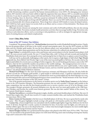 133
More than that, new diseases are emerging. HIV/AIDS was unknown until the 1980s. AIDS is a chronic, poten-
tially life-threatening condition caused by the human immunodeficiency virus (HIV). By damaging your immune
system, HIV interferes with your body's ability to fight the organisms that cause disease. HIV is a sexually transmitted
infection. It can also be spread by contact with infected blood or from mother to child during pregnancy, childbirth
or breast-feeding. Since its discovery, AIDS has caused an estimated 36 million deaths worldwide. As of 2012, ap-
proximately 35.3 million people are living with HIV globally. There's no cure for HIV/AIDS, but there are medications
that can dramatically slow disease progression. These drugs have reduced AIDS deaths in many developed nations.
HIV/AIDS has had a great impact on society, both as an illness and as a source of discrimination. The disease also
has significant economic impacts.
Although chronic diseases are among the most common and costly of all health problems, they are also among
the most preventable. Prevention includes health promotion activities that encourage healthy living. Prevention also
embraces early detection efforts, such as screening at-risk populations, as well as strategies for appropriate manage-
ment of existing diseases and related complications.
Lesson 4. Citius, Altius, Fortius
Some of the 20th
Century Top Athletes
Considered “the greatest athlete ever” Michael Jordan dominated the world of basketball during his prime. Clearly,
he was the greatest player of all time in the world's second-most popular sport. He won five MVP awards, six NBA
titles and two Olympic gold medals. He was the best offensive player ever, and probably the second-best defensive
player ever. His impact spans generations and he has become somewhat of a cultural icon and legend.
Roger Federer is considered by tennis critics and former and current players to be the “greatest tennis player of all
time”. He owns several world records. He won 17 Grand Slam titles, with 5 of them all-time records and reached the
Wimbledon finals nine times. He is among the seven, (and among the four in Open Era), to capture a career Grand Slam.
Golf may not be as physically challenging as other sports, but it requires a high degree of skill which Tiger Woods
apparently has. Born Eldrick Tont Woods, Tiger is one of the most successful golfers of all time. He was also cited as the
highest paid athlete for several years according to Forbes magazine. His record-breaking performance came in the 1997
Masters, when he first reached the number one position in the world’s rankings, – the youngest person ever to do so.
Jacqueline Joyner-Kersee, one of the best female track and field athletes ever, won 3 gold medals, 1 silver medal
and 2 bronze Olympic medals at four different Olympic Games, and was voted the “greatest female athlete of the 20th
century” just ahead of Babe Didrikson Zaharias.
Michael Fred Phelps II is the most decorated American swimmer and Olympian of all time. He also holds the
all-time records for 18 Olympic gold medals, 11 gold medals in individual events, 13 gold for individual events for
male and 8 medals at the 2008 Beijing Games. Considered the most successful athlete for the third Olympics in a row,
his international titles and record-breaking performances have earned him the “World Swimmer of the Year Award”
7 times and “American Swimmer of the Year Award” 9 times.
One of the greatest performances in the history of modern sports was by Nadia Elena Comaneci on the balance
beam in the 1976 Summer Olympics. The Romanian gymnast was not only awarded 3 Olympic gold medals in the
same competition, but was also the first female gymnast ever to receive a perfect score of 10 in an Olympic event.
The youngest Olympic gymnastic all-around champion ever, she also won two more gold medals at the 1980 Sum-
mer Olympics and became the world’s most famous gymnast. She was also later named “athlete of the century” by
the Laureus World Sports Academy.
Martina Navratilova is considered the greatest singles, doubles, and mixed doubles player of all time. She won 18
Grand Slam singles titles, the all-time record of 31 major women’s doubles titles, and reached the Wimbledon finals
12 times from 1982 to 1990.
Edson Arantes do Nascimento is the best soccer (football) player of all time. He was so great that he needs only
one name – Pele. His game highlights include scoring 1,281 goals in 1,363 matches and he won three World Cups.
Cassius Clay, a heavyweight boxer was outranked only by middleweight fighter Sugar Ray Robinson for the best
boxer of all time, though this is surely a point of contention for fans. If you have seen his fights, you will never see
another athlete again who was so far ahead of his time. A three-time heavyweight champion; his most notable fights
were those against George Foreman and Joe Frazier.
Wayne Douglas Gretzky was a professional hockey player who played in the NHL from 1979 to 1999. “The Great
One,” he was lauded as the greatest hockey player ever with mind-blowing career stats including winning four Stanley
Cups and 8 consecutive Hart Awards.
 