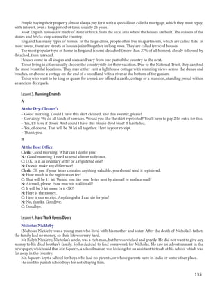 135
People buying their property almost always pay for it with a special loan called a mortgage, which they must repay,
with interest, over a long period of time, usually 25 years.
Most English houses are made of stone or brick from the local area where the houses are built. The colours of the
stones and bricks vary across the country.
England has many types of homes. In the large cities, people often live in apartments, which are called flats. In
most towns, there are streets of houses joined together in long rows. They are called terraced houses.
The most popular type of home in England is semi-detached (more than 27% of all homes), closely followed by
detached, then terraced.
Houses come in all shapes and sizes and vary from one part of the country to the next.
Those living in cities usually choose the countryside for their vacation. Due to the National Trust, they can find
the most beautiful locations. They may either rent a lighthouse cottage with stunning views across the dunes and
beaches, or choose a cottage on the end of a woodland with a river at the bottom of the garden.
Those who want to be king or queen for a week are offered a castle, cottage or a mansion, standing proud within
an ancient deer park.
Lesson 3. Running Errands
A
At the Dry-Cleaner's
– Good morning. Could I have this skirt cleaned, and this sweater, please?
– Certainly. We do all kinds of services. Would you like the skirt reproofed? You’ll have to pay 2 lei extra for this.
– Yes, I’ll have it down. And could I have this blouse dyed blue? It has faded.
– Yes, of course. That will be 20 lei all together. Here is your receipt.
– Thank you.
B
At the Post Office
Clerk: Good morning. What can I do for you?
N.: Good morning. I need to send a letter to France.
C: O.K. Is it an ordinary letter or a registered one?
N: Does it make any difference?
Clerk: Oh yes. If your letter contains anything valuable, you should send it registered.
N: How much is the registration fee?
C: That will be 11 lei. Would you like your letter sent by airmail or surface mail?
N: Airmail, please. How much is it all in all?
C: It will be 5 lei more. Is it OK?
N: Here is the money.
C: Here is our receipt. Anything else I can do for you?
N: No, thanks. Goodbye.
C: Goodbye.
Lesson 4. HardWork Opens Doors
Nicholas Nickleby
(Nicholas Nickleby was a young man who lived with his mother and sister. After the death of Nicholas’s father,
the family had no money, so their life was very hard.
Mr Ralph Nickleby, Nicholas’s uncle, was a rich man, but he was wicked and greedy. He did not want to give any
money to his dead brother’s family. So he decided to find some work for Nicholas. He saw an advertisement in the
newspaper, which said that Mr. Squeers, a schoolmaster, was looking for an assistant to teach at his school which was
far away in the country.
Mr. Squeers kept a school for boys who had no parents, or whose parents were in India or some other place.
He used to punish schoolboys for not obeying him.
 