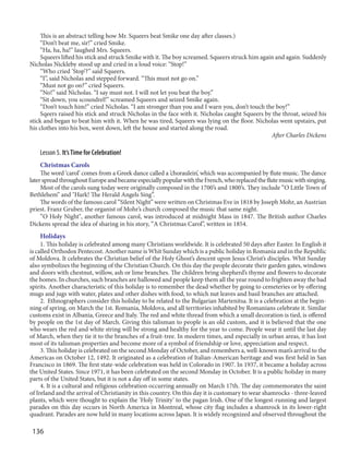 136
This is an abstract telling how Mr. Squeers beat Smike one day after classes.)
“Don’t beat me, sir!” cried Smike.
“Ha, ha, ha!” laughed Mrs. Squeers.
Squeers lifted his stick and struck Smike with it. The boy screamed. Squeers struck him again and again. Suddenly
Nicholas Nickleby stood up and cried in a loud voice: “Stop!”
“Who cried ’Stop’?” said Squeers.
“I”, said Nicholas and stepped forward. “This must not go on.”
“Must not go on?” cried Squeers.
“No!” said Nicholas. “I say must not. I will not let you beat the boy.”
“Sit down, you scoundrel!” screamed Squeers and seized Smike again.
“Don’t touch him!” cried Nicholas. “I am stronger than you and I warn you, don’t touch the boy!”
Sqeers raised his stick and struck Nicholas in the face with it. Nicholas caught Squeers by the throat, seized his
stick and began to beat him with it. When he was tired, Squeers was lying on the floor. Nicholas went upstairs, put
his clothes into his box, went down, left the house and started along the road.
After Charles Dickens
Lesson 5. It’sTime for Celebration!
Christmas Carols
The word ‘carol’ comes from a Greek dance called a ’choraulein’, which was accompanied by flute music. The dance
laterspreadthroughoutEuropeandbecameespeciallypopularwiththeFrench,whoreplacedtheflutemusicwithsinging.
Most of the carols sung today were originally composed in the 1700’s and 1800’s. They include “O Little Town of
Bethlehem” and "Hark! The Herald Angels Sing”.
The words of the famous carol “Silent Night” were written on Christmas Eve in 1818 by Joseph Mohr, an Austrian
priest. Franz Gruber, the organist of Mohr’s church composed the music that same night.
“O Holy Night", another famous carol, was introduced at midnight Mass in 1847. The British author Charles
Dickens spread the idea of sharing in his story, “A Christmas Carol”, written in 1854.
Holidays
1. This holiday is celebrated among many Christians worldwide. It is celebrated 50 days after Easter. In English it
is called Orthodox Pentecost. Another name is Whit Sunday which is a public holiday in Romania and in the Republic
of Moldova. It celebrates the Christian belief of the Holy Ghost’s descent upon Jesus Christ’s disciples. Whit Sunday
also symbolizes the beginning of the Christian Church. On this day the people decorate their garden gates, windows
and doors with chestnut, willow, ash or lime branches. The children bring shepherd’s thyme and flowers to decorate
the homes. In churches, such branches are hallowed and people keep them all the year round to frighten away the bad
spirits. Another characteristic of this holiday is to remember the dead whether by going to cemeteries or by offering
mugs and jugs with water, plates and other dishes with food, to which nut leaves and basil branches are attached.
2. Ethnographers consider this holiday to be related to the Bulgarian Martenitsa. It is a celebration at the begin-
ning of spring, on March the 1st. Romania, Moldova, and all territories inhabited by Romanians celebrate it. Similar
customs exist in Albania, Greece and Italy. The red and white thread from which a small decoration is tied, is offered
by people on the 1st day of March. Giving this talisman to people is an old custom, and it is believed that the one
who wears the red and white string will be strong and healthy for the year to come. People wear it until the last day
of March, when they tie it to the branches of a fruit-tree. In modern times, and especially in urban areas, it has lost
most of its talisman properties and become more of a symbol of friendship or love, appreciation and respect.
3. This holiday is celebrated on the second Monday of October, and remembers a, well-known man’s arrival to the
Americas on October 12, 1492. It originated as a celebration of Italian-American heritage and was first held in San
Francisco in 1869. The first state-wide celebration was held in Colorado in 1907. In 1937, it became a holiday across
the United States. Since 1971, it has been celebrated on the second Monday in October. It is a public holiday in many
parts of the United States, but it is not a day off in some states.
4. It is a cultural and religious celebration occurring annually on March 17th. The day commemorates the saint
of Ireland and the arrival of Christianity in this country. On this day it is customary to wear shamrocks - three-leaved
plants, which were thought to explain the ‘Holy Trinity’ to the pagan Irish. One of the longest-running and largest
parades on this day occurs in North America in Montreal, whose city flag includes a shamrock in its lower-right
quadrant. Parades are now held in many locations across Japan. It is widely recognized and observed throughout the
 
