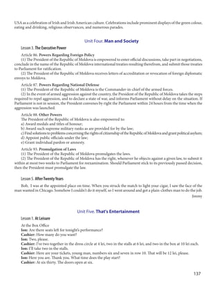 137
USA as a celebration of Irish and Irish American culture. Celebrations include prominent displays of the green colour,
eating and drinking, religious observances, and numerous parades.
Unit Four. Man and Society
Lesson 3. The Executive Power
Article 86. Powers Regarding Foreign Policy
(1) The President of the Republic of Moldova is empowered to enter official discussions, take part in negotiations,
conclude in the name of the Republic of Moldova international treaties resulting therefrom, and submit those treaties
to Parliament for ratification.
(2) The President of the Republic of Moldova receives letters of accreditation or revocation of foreign diplomatic
envoys to Moldova.
Article 87. Powers Regarding National Defense
(1) The President of the Republic of Moldova is the Commander-in-chief of the armed forces.
(2) In the event of armed aggression against the country, the President of the Republic of Moldova takes the steps
required to repel aggression, and to declare a state of war, and informs Parliament without delay on the situation. If
Parliament is not in session, the President convenes by right the Parliament within 24 hours from the time when the
aggression was launched.
Article 88. Other Powers
The President of the Republic of Moldova is also empowered to:
a) Award medals and titles of honour;
b) Award such supreme military ranks as are provided for by the law;
c)FindsolutionstoproblemsconcerningtherightsofcitizenshipoftheRepublicofMoldovaandgrantpoliticalasylum;
d) Appoint public officials under the law;
e) Grant individual pardon or amnesty.
Article 93. Promulgation of Laws
(1) The President of the Republic of Moldova promulgates the laws.
(2) The President of the Republic of Moldova has the right, whenever he objects against a given law, to submit it
within at most two weeks to Parliament for reexamination. Should Parliament stick to its previously passed decision,
then the President must promulgate the law.
Lesson 5. AfterTwentyYears
Bob, I was at the appointed place on time. When you struck the match to light your cigar, I saw the face of the
man wanted in Chicago. Somehow I couldn't do it myself, so I went around and got a plain-clothes man to do the job.
Jimmy
Unit Five. That's Entertainment
Lesson 1. At Leisure
At the Box Office
Ion: Are there seats left for tonight’s performance?
Cashier: How many do you want?
Ion: Two, please.
Cashier: I’ve two together in the dress circle at 4 lei, two in the stalls at 6 lei, and two in the box at 10 lei each.
Ion: I’ll take two in the stalls.
Cashier: Here are your tickets, young man, numbers six and seven in row 10. That will be 12 lei, please.
Ion: Here you are. Thank you. What time does the play start?
Cashier: At six thirty. The doors open at six.
 