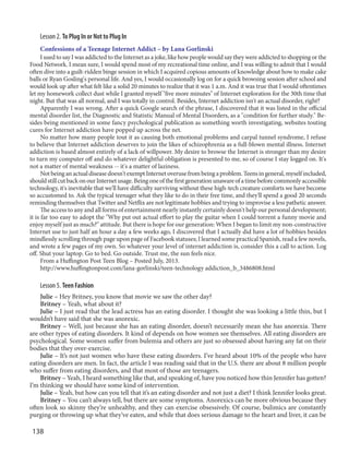 138
Lesson 2. To Plug In or Not to Plug In
Confessions of a Teenage Internet Addict – by Lana Gorlinski
I used to say I was addicted to the Internet as a joke, like how people would say they were addicted to shopping or the
Food Network. I mean sure, I would spend most of my recreational time online, and I was willing to admit that I would
often dive into a guilt-ridden binge session in which I acquired copious amounts of knowledge about how to make cake
balls or Ryan Gosling's personal life. And yes, I would occasionally log on for a quick browsing session after school and
would look up after what felt like a solid 20 minutes to realize that it was 1 a.m. And it was true that I would oftentimes
let my homework collect dust while I granted myself "five more minutes" of Internet exploration for the 30th time that
night. But that was all normal, and I was totally in control. Besides, Internet addiction isn't an actual disorder, right?
Apparently I was wrong. After a quick Google search of the phrase, I discovered that it was listed in the official
mental disorder list, the Diagnostic and Statistic Manual of Mental Disorders, as a "condition for further study." Be-
sides being mentioned in some fancy psychological publication as something worth investigating, websites touting
cures for Internet addiction have popped up across the net.
No matter how many people tout it as causing both emotional problems and carpal tunnel syndrome, I refuse
to believe that Internet addiction deserves to join the likes of schizophrenia as a full-blown mental illness. Internet
addiction is based almost entirely of a lack of willpower. My desire to browse the Internet is stronger than my desire
to turn my computer off and do whatever delightful obligation is presented to me, so of course I stay logged on. It's
not a matter of mental weakness -- it's a matter of laziness.
Notbeinganactualdiseasedoesn'texemptInternetoverusefrombeingaproblem.Teensingeneral,myselfincluded,
shouldstillcutbackonourInternetusage.Beingoneofthefirstgenerationunawareofatimebeforecommonlyaccessible
technology, it's inevitable that we'll have difficulty surviving without these high-tech creature comforts we have become
so accustomed to. Ask the typical teenager what they like to do in their free time, and they'll spend a good 20 seconds
reminding themselves that Twitter and Netflix are not legitimate hobbies and trying to improvise a less pathetic answer.
The access to any and all forms of entertainment nearly instantly certainly doesn't help our personal development;
it is far too easy to adopt the "Why put out actual effort to play the guitar when I could torrent a funny movie and
enjoy myself just as much?" attitude. But there is hope for our generation: When I began to limit my non-constructive
Internet use to just half an hour a day a few weeks ago, I discovered that I actually did have a lot of hobbies besides
mindlessly scrolling through page upon page of Facebook statuses; I learned some practical Spanish, read a few novels,
and wrote a few pages of my own. So whatever your level of internet addiction is, consider this a call to action. Log
off. Shut your laptop. Go to bed. Go outside. Trust me, the sun feels nice.
From a Huffington Post Teen Blog – Posted July, 2013.
http://www.huffingtonpost.com/lana-gorlinski/teen-technology addiction_b_3486808.html
Lesson 5. Teen Fashion
Julie – Hey Britney, you know that movie we saw the other day?
Britney – Yeah, what about it?
Julie – I just read that the lead actress has an eating disorder. I thought she was looking a little thin, but I
wouldn’t have said that she was anorexic.
Britney – Well, just because she has an eating disorder, doesn’t necessarily mean she has anorexia. There
are other types of eating disorders. It kind of depends on how women see themselves. All eating disorders are
psychological. Some women suffer from bulemia and others are just so obsessed about having any fat on their
bodies that they over-exercise.
Julie – It’s not just women who have these eating disorders. I’ve heard about 10% of the people who have
eating disorders are men. In fact, the article I was reading said that in the U.S. there are about 8 million people
who suffer from eating disorders, and that most of those are teenagers.
Britney – Yeah, I heard something like that, and speaking of, have you noticed how thin Jennifer has gotten?
I’m thinking we should have some kind of intervention.
Julie – Yeah, but how can you tell that it’s an eating disorder and not just a diet? I think Jennifer looks great.
Britney – You can’t always tell, but there are some symptoms. Anorexics can be more obvious because they
often look so skinny they’re unhealthy, and they can exercise obsessively. Of course, bulimics are constantly
purging or throwing up what they’ve eaten, and while that does serious damage to the heart and liver, it can be
 