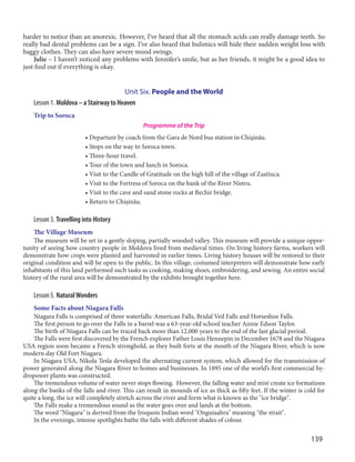 139
harder to notice than an anorexic. However, I’ve heard that all the stomach acids can really damage teeth. So
really bad dental problems can be a sign. I’ve also heard that bulimics will hide their sudden weight loss with
baggy clothes. They can also have severe mood swings.
Julie – I haven’t noticed any problems with Jennifer’s smile, but as her friends, it might be a good idea to
just find out if everything is okay.
Unit Six. People and the World
Lesson 1. Moldova – a Stairway to Heaven
Trip to Soroca
Programme of the Trip
• Departure by coach from the Gara de Nord bus station in Chişinău.
• Stops on the way to Soroca town.
• Three-hour travel.
• Tour of the town and lunch in Soroca.
• Visit to the Candle of Gratitude on the high hill of the village of Zastînca.
• Visit to the Fortress of Soroca on the bank of the River Nistru.
• Visit to the cave and sand stone rocks at Bechir bridge.
• Return to Chişinău.
Lesson 3. Travelling into History
The Village Museum
The museum will be set in a gently sloping, partially wooded valley. This museum will provide a unique oppor-
tunity of seeing how country people in Moldova lived from medieval times. On living history farms, workers will
demonstrate how crops were planted and harvested in earlier times. Living history houses will be restored to their
original condition and will be open to the public. In this village, costumed interpreters will demonstrate how early
inhabitants of this land performed such tasks as cooking, making shoes, embroidering, and sewing. An entire social
history of the rural area will be demonstrated by the exhibits brought together here.
Lesson 5. NaturalWonders
Some Facts about Niagara Falls
Niagara Falls is comprised of three waterfalls: American Falls, Bridal Veil Falls and Horseshoe Falls.
The first person to go over the Falls in a barrel was a 63-year-old school teacher Annie Edson Taylor.
The birth of Niagara Falls can be traced back more than 12,000 years to the end of the last glacial period.
The Falls were first discovered by the French explorer Father Louis Hennepin in December 1678 and the Niagara
USA region soon became a French stronghold, as they built forts at the mouth of the Niagara River, which is now
modern day Old Fort Niagara.
In Niagara USA, Nikola Tesla developed the alternating current system, which allowed for the transmission of
power generated along the Niagara River to homes and businesses. In 1895 one of the world’s first commercial hy-
dropower plants was constructed.
The tremendous volume of water never stops flowing. However, the falling water and mist create ice formations
along the banks of the falls and river. This can result in mounds of ice as thick as fifty feet. If the winter is cold for
quite a long, the ice will completely stretch across the river and form what is known as the "ice bridge".
The Falls make a tremendous sound as the water goes over and lands at the bottom.
The word "Niagara" is derived from the Iroquois Indian word "Onguiaahra" meaning "the strait".
In the evenings, intense spotlights bathe the falls with different shades of colour.
 