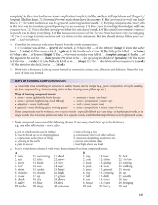 141
complicity) in the crime lead to a serious (complication/complicity) of the problem. 6) Hopefulness and (longevity/
longing) filled her heart. 7) (Poorness/Poverty) made them leave the country. 8) His (arrivance/arrival) was badly
timed. 9) The water-fuelled car was his greatest (achieving/achievement). 10) Helping companies to create jobs
is the best way to stimulate (growth/growing) in an economy. 11) Your poor (knowledge/knowledges) will take
you nowhere. 12) This is the first (proof/prove) that this rule doesn’t work. 13) The initial Government (response/
respond) was to deny everything. 14) The (succession/success) of the Toyota Prius has been very encouraging.
15) There is a huge (variety/variation) of rice dishes in this restaurant. 16) You should always follow your par-
ents’ … (advise/advice).
4. Complete the sentences with nouns formed from the words in parentheses.
1) His silence was all the ... (prove) she needed. 2) What is the … of this ribbon? (long) 3) Does she suffer
from …? (naïve) 4) War causes a lot of ... (grieve) to the families of victims. 5) The little girl is full of … . (charm)
6) What is the … of Everest? (high) 7) The … who went on strike were full of … . (employ; enrage) 8) In the … of
the argument he lost his … . (hot; patient) 9) What is the … for speeding in Moldova? (penalize) 10) The room
is 15 feet in … . (wide) 11) Lake Baikal is 1,642 m in … . (deep) 12) The … she delivered was impressive. (speak)
13) She stood on the deck, lost in … . (think)
5. Work with a dictionary. Look up nouns formed by conversion, contraction, affixation and deflexion. Name the way
each of them was formed.
WAYS OF FORMING COMPOUND NOUNS
A noun tells what something or someone is called. Nouns can be simple (e.g. guest, composition, strength, reading,
etc.) or compound (e.g. brainstorming, sister-in-law, drawing room, follow-up, etc.).
Ways of forming compound nouns:
• noun + noun (goldsmith, book-keeper) • pronoun + noun (she-bear)
• noun + gerund (sightseeing, stock taking) • noun + preposition (runner-up)
• adjective + noun (redbreast) • verb + noun (scarecrow)
• gerund + noun (looking-glass, writing-paper) • noun + preposition + noun (man-of-war)
Noun compounds may be written as two separate words – especially if both parts are long – as hyphenated words, or as
single words. The American preference is for two separate words, while the British preference is for hyphenated words.
1. Make compound nouns out of the following phrases. If necessary, check them up in the dictionary.
e.g. one who tells stories – story teller
a. pot in which metals can be melted f. state of being a boy
b. boat to break up ice in shipping lanes g. commander above all other officers
c. region near some place or thing h. museum of painting, sculptures etc.
d. shaking of the earth i. person who writes plays
e. pain in an ear j. land high above sea level
2. Match words from column A with words from column B to form compound nouns.
A B
1. rain 11. swimming 21. dead 1. way 11. bow 21. belt
2. sun 12. take 22. news 2. coat 12. shine 22. -in-law
3. snow 13. hand 23. step 3. back 13. giving 23. writing
4. half 14. sun 24. over 4. pool 14. wear 24. walking
5. sister 15. under 25. hand 5. pour 15. ground 25. storm
6. thunder 16. thanks 26. high 6. rise 16. cleaning 26. up
7. make 17. up 27. green 7. full 17. drift 27. wealth
8. check 18. dry 28. down 8. son 18. sister 28. line
9. safety 19. blue 29. feed 9. house 19. room 29. bringing
10. under 20. sleep 30. common 10. out 20. berry 30. out
 