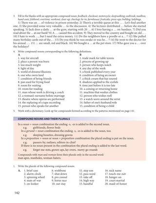 142
3. Fill in the blanks with an appropriate compound noun: feedback; checkout; motorcycle; sleepwalking; outbreak; mailbox;
hand-outs; fishbowl; overtime; workout; clear-up; checkup; lie-in; farmhouse; fruitcake; press-ups; bulldog; ladybugs.
1) There was an … of violence in prison yesterday. 2) There’s a terrible queue at this … . Let’s find another
one. 3) She provided some very valuable … to the discussion. 4) The lecturer distributed … before she started
speaking. 5) Jack does a daily … at the gym, starting with 20 … 6) I love having a … on Sundays. 7) Did you
read about the ... at our bank? 8) A … caused this accident. 9) They moved to the country and bought an old… .
10) I hate to work …, but I need the extra money. 11) Do the neighbors have a poodle or a… ? 12) She pulled
many birthday cards out of the... . 13) Do you think he was awake or was he… ? 14) He went to the doctor for
his annual …. 15) … are small, red and black. 16) We bought a … at the pet store. 17) Who gave you a … over
the holidays?
4. Write compound nouns corresponding to the following definitions.
A B
1. way for aircraft 1. trade mark for table tennis
2. place a person was born 2. process of growing up
3. too much weight 3. person who keeps watch
4. light of day 4. any day of the week
5. world of dreams/illusions 5. a book published every year
6. one who owns land 6. condition of being an owner
7. condition of being friends 7. a thick cream that has soured
8. pan used for frying food 8. shadows applied to the eyelids
9. room for waiting 9. time just before it is too late
10. room for reading 10. a coming or returning home
11. man whose work is driving a coach 11. machine that washes clothes
12. a woman’s surname before marriage 12. person who wishes well
13. theatre where operas are performed 13. a watch worn around the wrist
14. the replaying of a tape recording 14. father of one’s husband/wife
15. person who speaks for another 15. condition of being a child
5. Work with a dictionary. Look up for compounds formed according to the patterns mentioned on page 141.
COMPOUND NOUNS AND THEIR PLURALS
In a noun + noun combination the ending -s, -es is added to the second noun.
e.g. girlfriends, flower beds
In a gerund + noun combination the ending -s, -es is added to the noun, too.
e.g. sleeping beauties, dressing gowns
In a preposition + noun or noun + preposition combination the plural ending is put on the noun.
e.g. passers-by, outlaws, editors-in-chief
If there is no noun present in the combination the plural ending is added to the last word.
e.g. forget-me-nots, grown-ups, lay-overs, merry-go-rounds
Compounds with man and woman form their plurals only in the second word:
man apes, manholes, woman-haters.
1. Write the plurals of the following compound nouns.
A. 1. brief case 6. wishbone 11. step son 16. nick name
2. alarm-clock 7. shut down 12. pass word 17. touch-me-not
3. spinning wheel 8. pro consul 13. take off 18. hanger-on
4. man-of-war 9. horse race 14. high way 19. court martial
5. on-looker 10. out-stay 15. handful 20. maid-of-honor
 