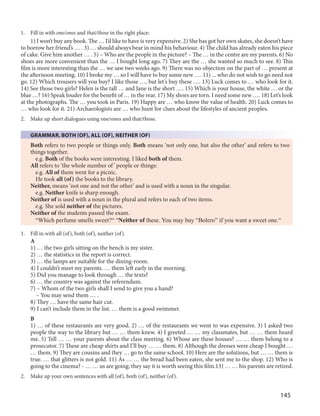 145
1. Fill in with one/ones and that/those in the right place:
1) I won’t buy any book. The … I’d like to have is very expensive. 2) She has got her own skates, she doesn’t have
to borrow her friend’s … . 3) … should always bear in mind his behaviour. 4) The child has already eaten his piece
of cake. Give him another … . 5) – Who are the people in the picture? – The … in the centre are my parents. 6) No
shoes are more convenient than the … I bought long ago. 7) They are the … she wanted so much to see. 8) This
film is more interesting than the … we saw two weeks ago. 9) There was no objection on the part of … present at
the afternoon meeting. 10) I broke my … so I will have to buy some new …. 11) ... who do not wish to go need not
go. 12) Which trousers will you buy? I like those …, but let's buy these …. 13) Luck comes to … who look for it.
14) See those two girls? Helen is the tall … and Jane is the short …. 15) Which is your house, the white … or the
blue …? 16) Speak louder for the benefit of … in the rear. 17) My shoes are torn. I need some new …. 18) Let’s look
at the photographs. The … you took in Paris. 19) Happy are … who know the value of health. 20) Luck comes to
… who look for it. 21) Archaeologists are … who hunt for clues about the lifestyles of ancient peoples.
2. Make up short dialogues using one/ones and that/those.
GRAMMAR. BOTH (OF), ALL (OF), NEITHER (OF)
Both refers to two people or things only. Both means ‘not only one, but also the other’ and refers to two
things together.
e.g. Both of the books were interesting. I liked both of them.
All refers to ‘the whole number of’ people or things:
e.g. All of them went for a picnic.
He took all (of) the books to the library.
Neither, means ‘not one and not the other’ and is used with a noun in the singular.
e.g. Neither knife is sharp enough.
Neither of is used with a noun in the plural and refers to each of two items.
e.g. She sold neither of the pictures.
Neither of the students passed the exam.
“Which perfume smells sweet?“ “Neither of these. You may buy “Bolero” if you want a sweet one.“
1. Fill in with all (of), both (of), neither (of).
A
1) … the two girls sitting on the bench is my sister.
2) … the statistics in the report is correct.
3) … the lamps are suitable for the dining-room.
4) I couldn’t meet my parents. … them left early in the morning.
5) Did you manage to look through … the texts?
6) … the country was against the referendum.
7) – Whom of the two girls shall I send to give you a hand?
– You may send them … .
8) They … have the same hair cut.
9) I can’t include them in the list. … them is a good swimmer.
B
1) … of these restaurants are very good. 2) … of the restaurants we went to was expensive. 3) I asked two
people the way to the library but … … them knew. 4) I greeted … … my classmates, but … … them heard
me. 5) Tell … … your parents about the class meeting. 6) Whose are these houses? … … them belong to a
prosecutor. 7) These are cheap shirts and I’ll buy … … them. 8) Although the dresses were cheap I bought …
… them. 9) They are cousins and they … go to the same school. 10) Here are the solutions, but … … them is
true. … that glitters is not gold. 11) As … … the bread had been eaten, she sent me to the shop. 12) Who is
going to the cinema? - … … us are going; they say it is worth seeing this film.13) … … his parents are retired.
2. Make up your own sentences with all (of), both (of), neither (of).
 